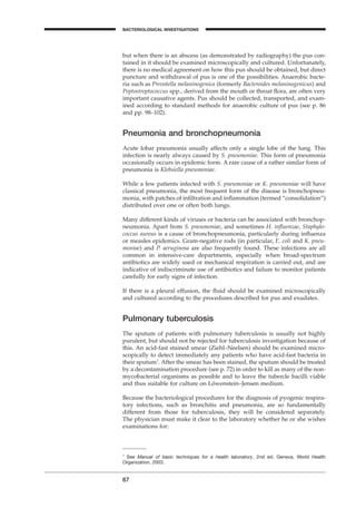 67
A
but when there is an abscess (as demonstrated by radiography) the pus con-
tained in it should be examined microscopically and cultured. Unfortunately,
there is no medical agreement on how this pus should be obtained, but direct
puncture and withdrawal of pus is one of the possibilities. Anaerobic bacte-
ria such as Prevotella melaninogenica (formerly Bacteroides melaninogenicus) and
Peptostreptococcus spp., derived from the mouth or throat ﬂora, are often very
important causative agents. Pus should be collected, transported, and exam-
ined according to standard methods for anaerobic culture of pus (see p. 86
and pp. 98–102).
Pneumonia and bronchopneumonia
Acute lobar pneumonia usually affects only a single lobe of the lung. This
infection is nearly always caused by S. pneumoniae. This form of pneumonia
occasionally occurs in epidemic form. A rare cause of a rather similar form of
pneumonia is Klebsiella pneumoniae.
While a few patients infected with S. pneumoniae or K. pneumoniae will have
classical pneumonia, the most frequent form of the disease is bronchopneu-
monia, with patches of inﬁltration and inﬂammation (termed “consolidation”)
distributed over one or often both lungs.
Many different kinds of viruses or bacteria can be associated with bronchop-
neumonia. Apart from S. pneumoniae, and sometimes H. inﬂuenzae, Staphylo-
coccus aureus is a cause of bronchopneumonia, particularly during inﬂuenza
or measles epidemics. Gram-negative rods (in particular, E. coli and K. pneu-
moniae) and P. aeruginosa are also frequently found. These infections are all
common in intensive-care departments, especially when broad-spectrum
antibiotics are widely used or mechanical respiration is carried out, and are
indicative of indiscriminate use of antibiotics and failure to monitor patients
carefully for early signs of infection.
If there is a pleural effusion, the ﬂuid should be examined microscopically
and cultured according to the procedures described for pus and exudates.
Pulmonary tuberculosis
The sputum of patients with pulmonary tuberculosis is usually not highly
purulent, but should not be rejected for tuberculosis investigation because of
this. An acid-fast stained smear (Ziehl–Neelsen) should be examined micro-
scopically to detect immediately any patients who have acid-fast bacteria in
their sputum1
. After the smear has been stained, the sputum should be treated
by a decontamination procedure (see p. 72) in order to kill as many of the non-
mycobacterial organisms as possible and to leave the tubercle bacilli viable
and thus suitable for culture on Löwenstein–Jensen medium.
Because the bacteriological procedures for the diagnosis of pyogenic respira-
tory infections, such as bronchitis and pneumonia, are so fundamentally
different from those for tuberculosis, they will be considered separately.
The physician must make it clear to the laboratory whether he or she wishes
examinations for:
1
See Manual of basic techniques for a health laboratory, 2nd ed. Geneva, World Health
Organization, 2003.
BACTERIOLOGICAL INVESTIGATIONS
BLM1 1/17/04 2:01 PM Page 67
 