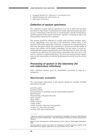68
LOWER RESPIRATORY TRACT INFECTIONS
• pyogenic bacteria (H. inﬂuenzae, S. pneumoniae, etc.),
• tubercle bacteria (M. tuberculosis), or
• both types of bacteria.
Collection of sputum specimens
The collection of good sputum specimens is an art in itself and has been
described in other books1
. Examination of a badly collected sputum specimen
can give misleading results because of contamination with the normal bacte-
rial ﬂora present in the mouth and throat; “sputum” consisting of saliva and
food particles should not be examined.
The sputum should be collected in a sterile wide-mouthed container with a
secure, tight-ﬁtting cover and sent to the laboratory without delay. If the
sputum is allowed to stand after collection, overgrowth of contaminating bac-
teria may take place before the examination is carried out and the results of
smears and cultures will be highly misleading. For this reason, it is not rec-
ommended that sputum specimens be sent to the laboratory by mail. The only
exceptions are specimens for tuberculosis examination that may have to be
sent to a district or regional laboratory. The local and national postal regula-
tions for the transmission of infected (pathological) material must be strictly
applied.
Processing of sputum in the laboratory (for
non-tuberculous infections)
After collection sputum must be immediately processed or kept in a
refrigerator.
Macroscopic evaluation
The macroscopic appearance of the sputum should be recorded. Possible
descriptions include:
purulent, green
purulent, yellow
mucopurulent (i.e. partially mucoid and partially purulent)
blood-stained
blood-stained, with green ﬂoccules
*grey, mucoid
*grey, frothy
*white, mucoid
*white, frothy
*white, mucoid, with some food particles
*watery (i.e. only saliva present)
*watery, with some food particles
1
Specimen collection and transport for microbiological investigation. Alexandria, WHO Regional
Ofﬁce for the Eastern Mediterranean, 1995 (WHO Regional Publications, Eastern Mediterranean
Series 8).
Manual of basic techniques for a health laboratory, 2nd ed. Geneva, World Health Organization,
2003.
Technical guide for sputum examination for tuberculosis by direct microscopy. Bulletin of the
International Union Against Tuberculosis and Lung Disease, 4th ed. 1996.
BLM1 1/17/04 2:01 PM Page 68
 
