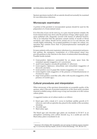 69
BACTERIOLOGICAL INVESTIGATIONS
A
Sputum specimens marked with an asterisk should not normally be examined
for non-tuberculous infections.
Microscopic examination
A portion of the purulent or mucopurulent sputum should be used for the
preparation of a Gram-stained smear.
If no ﬂoccules of pus can be seen (e.g. in a grey mucoid sputum sample), the
Gram-stained smear may show only the presence of large, rather square, squa-
mous epithelial cells, frequently covered with masses of adherent bacteria.
This is an indication that the specimen consists mainly of mouth or throat
secretions, and culture should not be carried out as it is not relevant, and
usually highly misleading. An accepted guideline is to reject, for culture, any
specimen that contains fewer than 10 polymorphonuclear neutrophils per
epithelial cell1
.
In many patients with acute respiratory infections (e.g. pneumonia) and puru-
lent sputum, the emergency examination of a Gram-stained smear may
provide guidance to the clinician in the choice of antimicrobial chemotherapy.
Possible results include:
• Gram-positive diplococci surrounded by an empty space from the
unstained capsules (suggestive of S. pneumoniae);
• small Gram-negative coccobacilli (probably H. inﬂuenzae);
• Gram-negative diplococci, intracellular and extracellular (suggestive of
Movaxella catarrhalis;
• Gram-positive cocci in grape-like clusters (suggestive of S. aureus);
• Gram-negative rods (suggestive of the presence of Enterobacteriaceae or
Pseudomonas spp.);
• large Gram-positive yeast-like cells, often with mycelia (suggestive of the
presence of Candida spp.).
Cultural procedures and interpretation
When microscopy of the specimen demonstrates an acceptable quality of the
sputum, select a ﬂoccule of purulent material (or of the most nearly purulent
material available) using a sterile swap or loop and inoculate on to the various
culture plates.
A suggested routine set of culture media is as follows:
• blood agar, with a streak of S. aureus to facilitate satellite growth of H.
inﬂuenzae, and with an optochin disc placed in the middle of the secondary
streaking,
• chocolate agar,
• MacConkey agar.
The blood agar and chocolate agar plates are incubated at 35–36∞C in an
atmosphere containing extra carbon dioxide (e.g. in a candle jar) and the
MacConkey plate is incubated in air.
1
Heinemann HS & Radano RR. Acceptability and cost savings of selective sputum microbiol-
ogy in a community teaching hospital. Journal of Clinical Microbiology, 1979, 10: 567–573.
BLM1 1/17/04 2:01 PM Page 69
 