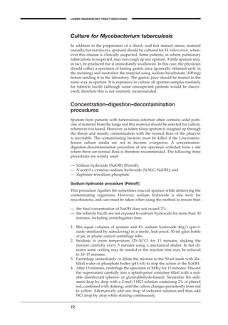Culture for Mycobacterium tuberculosis
In addition to the preparation of a direct, acid-fast stained smear, material
(usually, but not always, sputum) should be cultured for M. tuberculosis, when-
ever this disease is clinically suspected. Some patients, in whom pulmonary
tuberculosis is suspected, may not cough up any sputum. A little sputum may,
in fact, be produced but is immediately swallowed. In this case, the physician
should collect a specimen of fasting gastric juice (generally obtained early in
the morning) and neutralize the material using sodium bicarbonate (100mg)
before sending it to the laboratory. The gastric juice should be treated in the
same way as sputum. It is expensive to culture all sputum samples routinely
for tubercle bacilli (although some unsuspected patients would be discov-
ered); therefore this is not routinely recommended.
Concentration–digestion–decontamination
procedures
Sputum from patients with tuberculosis infection often contains solid parti-
cles of material from the lungs and this material should be selected for culture,
whenever it is found. However, as tuberculous sputum is coughed up through
the throat and mouth, contamination with the normal ﬂora of the pharynx
is inevitable. The contaminating bacteria must be killed if the Löwenstein–
Jensen culture media are not to become overgrown. A concentration-
digestion-decontamination procedure of any specimen collected from a site
where there are normal ﬂora is therefore recommended. The following three
procedures are widely used:
— Sodium hydroxide (NaOH) (Petroff);
— N-acetyl-l-cysteine–sodium hydroxide (NALC–NaOH); and
— Zephiran–trisodium phosphate
Sodium hydroxide procedure (Petroff)
This procedure liquiﬁes the sometimes mucoid sputum while destroying the
contaminating organisms. However, sodium hydroxide is also toxic for
mycobacteria, and care must be taken when using the method to ensure that:
— the ﬁnal concentration of NaOH does not exceed 2%;
— the tubercle bacilli are not exposed to sodium hydroxide for more than 30
minutes, including centrifugation time.
1. Mix equal volumes of sputum and 4% sodium hydroxide 40g/l (previ-
ously sterilized by autoclaving) in a sterile, leak-proof, 50-ml glass bottle
or jar, or plastic conical centrifuge tube.
2. Incubate at room temperature (25–30∞C) for 15 minutes, shaking the
mixture carefully every 5 minutes using a mechanical shaker. In hot cli-
mates some cooling may be needed or the reaction time may be reduced
to 10–15 minutes.
3. Centrifuge immediately or dilute the mixture to the 50-ml mark with dis-
tilled water or phosphate buffer (pH 6.8) to stop the action of the NaOH.
4. After 15 minutes, centrifuge the specimen at 3000g for 15 minutes. Discard
the supernatant carefully into a splash-proof container ﬁlled with a suit-
able disinfectant (phenol- or glutaraldehyde-based). Neutralize the sedi-
ment drop by drop with a 2-mol/l HCl solution containing 2% of phenol
red, combined with shaking, until the colour changes persistently from red
to yellow. Alternatively add one drop of indicator solution and then add
HCl drop by drop while shaking continuously.
72
LOWER RESPIRATORY TRACT INFECTIONS
BLM1 1/17/04 2:01 PM Page 72
 