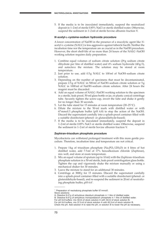 73
BACTERIOLOGICAL INVESTIGATIONS
A
5. If the media is to be inoculated immediately, suspend the neutralized
deposit in 1–2ml of sterile 0.85% NaCl or sterile distilled water. Otherwise,
suspend the sediment in 1–2ml of sterile bovine albumin fraction V.
N-acetyl-L-cysteine–sodium hydroxide procedure
A lower concentration of NaOH in the presence of a mucolytic agent like N-
acetyl-l-cysteine (NALC) is less aggressive against tubercle bacilli. Neither the
incubation time nor the temperature are as crucial as in the NaOH procedure.
However, the short shelf-life of no more than 24 hours of the NALC–NaOH
working solution requires daily preparation.
1. Combine equal volumes of sodium citrate solution (29g sodium citrate
dihydrate per litre of distilled water) and 4% sodium hydroxide (40g/l),
and autoclave the mixture. The solution may be stored at room
temperature.
2. Just prior to use, add 0.5g NALC to 100ml of NaOH–sodium citrate
solution.
3. Depending on the number of specimens that must be decontaminated,
prepare 2.5g of NALC in 500ml of NaOH–sodium citrate solution or 5g
NALC in 1000ml of NaOH–sodium citrate solution. After 24 hours the
reagent must be discarded.
4. Add an equal volume of NALC–NaOH working solution to the specimen
in a sterile, leak-proof, 50-ml glass bottle or jar, or plastic conical centrifuge
tube. Securely tighten the screw-cap, invert the tube and shake it gently
for no longer than 30 seconds.
5. Let the tube stand for 15 minutes at room temperature (20–25∞C).
6. Dilute the mixture to the 50-ml mark with distilled water or with
67mmol/l phosphate buffer (pH 6.8) to stop the action of the NaOH.
Discard the supernatant carefully into a splash-proof container ﬁlled with
a suitable disinfectant (phenol- or glutaraldehyde-based).
7. If the media is to be inoculated immediately, suspend the deposit in
1–2ml of sterile 0.85% NaCl or sterile distilled water. Otherwise, suspend
the sediment in 1–2ml of sterile bovine albumin fraction V.
Zephiran–trisodium phosphate procedure
Mycobacteria can withstand prolonged treatment with this more gentle pro-
cedure. Therefore, incubation time and temperature are not critical.
1. Prepare 1kg of trisodium phosphate (Na3PO4◊12H2O) in 4 litres of hot
distilled water, add 7.5ml of 17% benzalkonium chloride (Zephiran),
mix well, and store at room temperature.
2. Mix an equal volume of sputum (up to 10ml) with the Zephiran–trisodium
phosphate solution in a 50-ml sterile, leak-proof centrifugation glass bottle.
Tighten the cap and vigorously shake the mixture manually or using a
mechanical shaker for 30 minutes.
3. Leave the mixture to stand for an additional 30 minutes.
4. Centrifuge at 3000g for 15 minutes. Discard the supernatant carefully
into a splash-proof container ﬁlled with a suitable disinfectant (phenol- or
glutaraldehyde-based), and re-suspend the sediment in 20ml of neutraliz-
ing phosphate buffer, pH 6.61
.
1
Preparation of neutralizing phosphate buffer 67mmol/l.
Stock solutions:
A. Dissolve 9.47g of anhydrous disodium phosphate in 1 litre of distilled water.
B. Dissolve 9.07g of anhydrous monopotassium phosphate in 1 litre of distilled water.
For pH 6.8 buffers: mix 50ml of stock solution A with 50ml of stock solution B.
For pH 6.6 buffers. mix 37.5ml of stock solution A with 62.5ml of stock solution B.
Check the pH. Add solution A to raise the pH, or solution B to lower the pH as necessary.
BLM1 1/17/04 2:01 PM Page 73
 