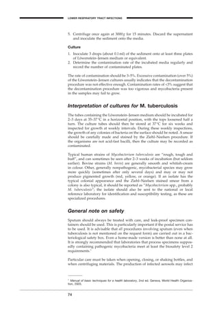 5. Centrifuge once again at 3000g for 15 minutes. Discard the supernatant
and inoculate the sediment onto the media.
Culture
1. Inoculate 3 drops (about 0.1ml) of the sediment onto at least three plates
of Löwenstein–Jensen medium or equivalent.
2. Determine the contamination rate of the incubated media regularly and
record the number of contaminated plates.
The rate of contamination should be 3–5%. Excessive contamination (over 5%)
of the Löwenstein–Jensen cultures usually indicates that the decontamination
procedure was not effective enough. Contamination rates of <3% suggest that
the decontamination procedure was too vigorous and mycobacteria present
in the samples may fail to grow.
Interpretation of cultures for M. tuberculosis
The tubes containing the Löwenstein–Jensen medium should be incubated for
2–3 days at 35–37∞C in a horizontal position, with the tops loosened half a
turn. The culture tubes should then be stored at 37∞C for six weeks and
inspected for growth at weekly intervals. During these weekly inspections,
the growth of any colonies of bacteria on the surface should be noted. A smear
should be carefully made and stained by the Ziehl–Neelsen procedure. If
the organisms are not acid-fast bacilli, then the culture may be recorded as
contaminated.
Typical human strains of Mycobacterium tuberculosis are “rough, tough and
buff”, and can sometimes be seen after 2–3 weeks of incubation (but seldom
earlier). Bovine strains (M. bovis) are generally smooth and whitish-cream
in colour. Other, generally nonpathogenic, mycobacterial species may grow
more quickly (sometimes after only several days) and may or may not
produce pigmented growth (red, yellow, or orange). If an isolate has the
typical colonial appearance and the Ziehl–Neelsen stained smear from a
colony is also typical, it should be reported as “Mycobacterium spp., probably
M. tuberculosis”; the isolate should also be sent to the national or local
reference laboratory for identiﬁcation and susceptibility testing, as these are
specialized procedures.
General note on safety
Sputum should always be treated with care, and leak-proof specimen con-
tainers should be used. This is particularly important if the postal service has
to be used. It is advisable that all procedures involving sputum (even when
tuberculosis is not mentioned on the request form) are carried out in a bac-
teriological safety box. Even a home-made version is better than none at all.
It is strongly recommended that laboratories that process specimens suppos-
edly containing pathogenic mycobacteria meet at least the biosafety level 2
requirements.1
Particular care must be taken when opening, closing, or shaking bottles, and
when centrifuging materials. The production of infected aerosols may infect
74
1
Manual of basic techniques for a health laboratory, 2nd ed. Geneva, World Health Organiza-
tion, 2003.
LOWER RESPIRATORY TRACT INFECTIONS
BLM1 1/17/04 2:02 PM Page 74
 