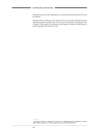 75
BACTERIOLOGICAL INVESTIGATIONS
A
laboratory personnel and appropriate occupational health procedures should
be applied.1
Transportation of cultures of M. tuberculosis by mail to the national reference
laboratory presents special risks in the event of accidents or breakage of the
container. Only approved containers and dispatch materials conforming to
postal requirements should be used.
1
Laboratory services in tuberculosis control Part I: Organization and management. Geneva,
World Health Organization, 1998 (unpublished document WHO/TB/98.258).
BLM1 1/17/04 2:02 PM Page 75
 