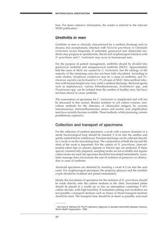 77
A
here. For more extensive information, the reader is referred to the relevant
WHO publication.1
Urethritis in men
Urethritis in men is clinically characterized by a urethral discharge and/or
dysuria, but asymptomatic infection with Neisseria gonorrhoeae or Chlamydia
trachomatis occurs frequently. If untreated, gonococcal and chlamydial ure-
thritis may progress to epididymitis. Rectal and oropharyngeal infection with
N. gonorrhoeae and C. trachomatis may occur in homosexual men.
For the purpose of patient management, urethritis should be divided into
gonococcal urethritis and nongonococcal urethritis (NGU). Approximately
half the cases of NGU are caused by C. trachomatis, but the etiology of the
majority of the remaining cases has not been fully elucidated. According to
some studies, Ureaplasma urealyticum may be a cause of urethritis, and Tri-
chomonas vaginalis can be found in 1–3% of cases of NGU. Intra-urethral infec-
tion with human herpesvirus may yield a urethral discharge. Bacterial agents
such as staphylococci, various Enterobacteriaceae, Acinetobacter spp., and
Pseudomonas spp. can be isolated from the urethra of healthy men, but have
not been shown to cause urethritis.
The examination of specimens for C. trachomatis is complicated and will not
be discussed in this section. Besides isolation in cell culture systems, non-
culture methods for the detection of chlamydial antigens by enzyme
immunoassays, immunoﬂuorescence assays and nucleic acid ampliﬁcation
tests have recently become available. These methods, while promising, remain
prohibitively expensive.
Collection and transport of specimens
For the collection of urethral specimens, a swab with a narrow diameter or a
sterile bacteriological loop should be inserted 3–4 cm into the urethra and
gently rotated before withdrawal. Purulent discharge can be collected directly
on a swab or on the inoculating loop. The composition of both the tip and the
shaft of the swab is important. For the culture of N. gonorrhoeae, charcoal-
treated cotton tips or calcium alginate or Dacron tips are preferred. If these
special, commercially prepared, sampling swabs are not available and regular
cotton swabs are used, the specimen should be inoculated immediately. A pro-
static massage does not increase the rate of isolation of gonococci or chlamy-
diae in cases of urethritis.
Anorectal specimens are obtained by inserting a swab 4–5 cm into the anal
canal. For oropharyngeal specimens, the posterior pharynx and the tonsillar
crypts should be swabbed and plated immediately.
Ideally the inoculation of specimens for the isolation of N. gonorrhoeae should
be made directly onto the culture medium in the clinic. Inoculated plates
should be placed in a candle jar or into an atmosphere containing 5–10%
carbon dioxide, with high humidity. If immediate plating and incubation are
not possible, a transport medium such as Amies or Stuart transport medium
should be used. The transport time should be as short as possible, and must
1
Van Dyck E, Meheus AZ, Piot P. Laboratory diagnosis of sexually transmitted diseases. Geneva,
World Health Organization, 1999.
BACTERIOLOGICAL INVESTIGATIONS
BLM1 1/17/04 2:02 PM Page 77
 