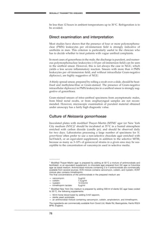 be less than 12 hours in ambient temperatures up to 30∞C. Refrigeration is to
be avoided.
Direct examination and interpretation
Most studies have shown that the presence of four or more polymorphonu-
clear (PMN) leukocytes per oil-immersion ﬁeld is strongly indicative of
urethritis in men. This criterion is particularly useful to the clinician who
has to decide whether to treat patients with vague urethral complaints.
In most cases of gonorrhoea in the male, the discharge is purulent, and numer-
ous polymorphonuclear leukocytes (>10 per oil-immersion ﬁeld) can be seen
in the urethral smear. However, this is not always the case in NGU, which
yields a less severe inﬂammatory reaction. Smears with more than 4 PMN
leukocytes per oil-immersion ﬁeld, and without intracellular Gram-negative
diplococci, are highly suggestive of NGU.
A thinly spread smear, prepared by rolling a swab over a slide, should be heat-
ﬁxed and methylene-blue or Gram-stained. The presence of Gram-negative
intracellular diplococci in PMN leukocytes in a urethral smear is strongly sug-
gestive of gonorrhoea.
Gram-stained smears of intra-urethral specimens from asymptomatic males,
from blind rectal swabs, or from oropharyngeal samples are not recom-
mended. However, microscopic examination of purulent material obtained
under anoscopy has a fairly high diagnostic value.
Culture of Neisseria gonorrhoeae
Inoculated plates with modiﬁed Thayer–Martin (MTM)1
agar (or New York
City medium (NYC))2
should be incubated at 35∞C in a humid atmosphere
enriched with carbon dioxide (candle jar), and should be observed daily
for two days. Laboratories processing a large number of specimens for N.
gonorrhoeae often prefer to use a non-selective chocolate agar enriched with
IsoVitaleX, or an equivalent supplement, in addition to the selective MTM,
because as many as 3–10% of gonococcal strains in a given area may be sus-
ceptible to the concentration of vancomycin used in selective media.
78
SEXUALLY TRANSMITTED DISEASES
1
Modiﬁed Thayer–Martin agar is prepared by adding at 50∞C a mixture of antimicrobials and
IsoVitaleX, or an equivalent supplement, to chocolate agar prepared from GC agar or Columbia
agar as basal medium. Antimicrobial mixtures containing 3 or 4 antimicrobials are commercially
available from several sources; VCN mixture contains vancomycin, colistin, and nystatin; VCNT
mixture also contains trimethoprim.
The ﬁnal concentrations of the antimicrobials in the prepared medium are:
— vancomycin: 3mg/ml
— colistin: 7.5mg/ml
— nystatin: 12.5IU/ml
— trimethoprim lactate: 5mg/ml
2
Modiﬁed New York City medium is prepared by adding 500ml of sterile GC agar base cooled
to 50∞C, the following supplements:
— 50ml horse blood lysed by adding 5ml/l saponin,
— sterile yeast autolysate,
— an antimicrobial mixture containing vancomycin, colistin, amphotericin, and trimethoprim.
The ingredients are commercially available from Oxoid Ltd, Wade Rd, Basingstoke, Hants RG24
8PW, England.
BLM1 1/17/04 2:02 PM Page 78
 