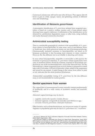 79
BACTERIOLOGICAL INVESTIGATIONS
A
Gonococcal colonies may still not be seen after 24 hours. They appear after 48
hours as grey to white, opaque, raised, and glistening colonies of different
sizes and morphology.
Identiﬁcation of Neisseria gonorrhoeae
A presumptive identiﬁcation of N. gonorrhoeae isolated from urogenital spec-
imens is based on a positive oxidase reaction and a Gram-stained smear
showing Gram-negative diplococci. Conﬁrmation of the identiﬁcation can be
obtained by carbohydrate degradation assays or other tests, using methods
and media discussed extensively elsewhere.1
Antimicrobial susceptibility testing
There is considerable geographical variation in the susceptibility of N. gonor-
rhoeae strains to benzylpenicillin. In some areas, such as sub-Saharan Africa
or South-east Asia, most gonococcal strains are now b-lactamase-producing.
Chromosomally mediated resistance to benzylpenicillin not based on b-
lactamase production is also becoming more common in many countries.
However, the disc-diffusion test is not reliable in detecting such strains.
In areas where benzylpenicillin, ampicillin or amoxicillin is still used for the
treatment of gonococcal infections, N. gonorrhoeae isolates (particularly from
cases of treatment failure) should be routinely screened for b-lactamase pro-
duction by one of the recommended tests, such as the Nitroceﬁn test.2
For the
Nitroceﬁn test, a dense suspension from several colonies is prepared in a small
tube with 0.2ml saline; 0.025ml of Nitroceﬁn is then added to the suspension
and mixed for one minute. A rapid change in the colour, from yellow to pink
or red, indicates that the strain produces b-lactamase.
Antimicrobial susceptibility testing of N. gonorrhoeae by the disc-diffusion
assay is not recommended in routine practice.
Genital specimens from women
The vaginal ﬂora of premenopausal women normally consists predominantly
of lactobacilli, and of a wide variety of facultative aerobic and anaerobic
bacteria.
Abnormal vaginal discharge may be due to:
— vaginitis: Gardnerella vaginalis, Candida albicans;
— bacterial vaginosis: overgrowth of anaerobes and Mobiluncus spp.;
— cervicitis: Neisseria gonorrhoeae, Chlamydia trachomatis.
Other bacteria, such as Enterobacteriaceae, are not proven causes of vaginitis.
Vaginitis in prepubertal girls may be due to N. gonorrhoeae or C. trachomatis.
1
Van Dyck E, Meheus AZ, Piot P. Laboratory diagnosis of sexually transmitted diseases. Geneva,
World Health Organization, 1999.
2
The Nitroceﬁn reagent is obtainable from Oxoid Ltd, Wade Road, Basingstoke, Hants RG24
8PW, England, and consists of 1mg of Nitroceﬁn (SR112) and 1 vial of rehydration ﬂuid (SR112A).
The tube test can be replaced by a disc test, using Nitroceﬁn-impregnated paper discs (Ceﬁ-
nase discs, available from BD Diagnostic Systems, 7 Loveton Circle, Sparks, MD 21152, USA).
BLM1 1/17/04 2:02 PM Page 79
 
