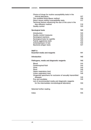 Choice of drugs for routine susceptibility tests in the
clinical laboratory 107
The modiﬁed Kirby–Bauer method 109
Direct versus indirect susceptibility tests 117
Technical factors inﬂuencing the size of the zone in the
disc-diffusion method 118
Quality control 120
Serological tests 122
Introduction 122
Quality control measures 122
Serological reactions 125
Serological tests for syphilis 126
Febrile agglutinins tests 133
Antistreptolysin O test 135
Bacterial antigen tests 137
PART II
Essential media and reagents 141
Introduction 142
Pathogens, media and diagnostic reagents 143
Blood 144
Cerebrospinal ﬂuid 144
Urine 145
Stool 146
Upper respiratory tract 147
Lower respiratory tract 148
Urogenital specimens for exclusion of sexually transmitted
diseases 149
Pus and exudates 149
List of recommended media and diagnostic reagents
for the intermediate microbiological laboratory 150
Selected further reading 154
Index 155
vii
CONTENTS
A
 