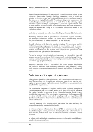 Bacterial vaginosis (nonspeciﬁc vaginitis) is a condition characterized by an
excessive, malodorous, vaginal discharge associated with a signiﬁcant
increase of Mobiluncus spp. and various obligate anaerobes, and a decrease in
the number of vaginal lactobacilli. A minimum diagnostic requirement for
bacterial vaginosis is the presence of at least three of the following signs:
abnormal vaginal discharge, vaginal pH > 4.5, clue cells (epithelial cells with
so many bacteria attached that the cell border becomes obscured), and a ﬁshy,
amine-like odour when a drop of 10% potassium hydroxide is added to the
vaginal secretions.
Urethritis in women is also often caused by N. gonorrhoeae and C. trachomatis.
Ascending infections with N. gonorrhoeae, C. trachomatis, vaginal anaerobes,
and facultative anaerobic bacteria can cause pelvic inﬂammatory disease
(PID), with infertility or ectopic pregnancy as late sequelae.
Genital infections with bacterial agents, including N. gonorrhoeae and C.
trachomatis, during pregnancy may result in complications such as prema-
ture delivery, prolonged rupture of membranes, chorio-amnionitis, and post-
partum endometritis in the mother, and conjunctivitis, pneumonia, and
amniotic infection syndrome in the newborn.
On special request, cervicovaginal specimens may be cultured for bacterial
species, such as S. aureus (toxic shock syndrome), S. agalactiae (group B strep-
tococci, neonatal infection), Listeria monocytogenes (neonatal infection), and
Clostridium spp. (septic abortion).
Although infections with C. trachomatis and with human herpesvirus
are common, and can cause signiﬁcant morbidity, their laboratory diag-
nosis requires expensive equipment and reagents and will not be discussed
here.
Collection and transport of specimens
All specimens should be collected during a pelvic examination using a specu-
lum. The speculum may be moistened with warm water before use, but anti-
septics or gynaecological exploration cream should not be used, since these
may be lethal to gonococci.
For examination for yeasts, G. vaginalis, and bacterial vaginosis, samples of
vaginal discharge may be obtained with a swab from the posterior fornix of
the vagina. Samples for gonococcal and chlamydial culture should be col-
lected in the endocervix. After inserting the speculum, cervical mucus should
be wiped off with a cotton wool ball. A sampling swab (see page 77) should
then be introduced into the cervical canal and rotated for at least 10 seconds
before withdrawal.
Urethral, anorectal, and oropharyngeal specimens for gonococci may be
obtained in a similar manner as from males.
In all cases of pelvic inﬂammatory disease (PID), as a minimum, the cervix
should be sampled for N. gonorrhoeae. Sampling from the fallopian tubes is
more reliable, but in most areas a cul-de-sac aspirate is the best sample
available.
In infants with ophthalmia neonatorum, conjunctival exudate should be col-
lected with a swab or a loop.
80
SEXUALLY TRANSMITTED DISEASES
BLM1 1/17/04 2:02 PM Page 80
 