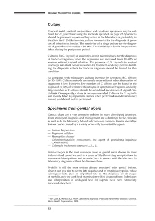 Culture
Cervical, rectal, urethral, conjunctival, and cul-de-sac specimens may be cul-
tured for N. gonorrhoeae using the methods speciﬁed on page 78. Specimens
should be processed as soon as they arrive in the laboratory or, preferably, in
the clinic itself. Unlike in males, culture is essential for the diagnosis of gono-
coccal infection in females. The sensitivity of a single culture for the diagno-
sis of gonorrhoea in women is 80–90%. The sensitivity is lower for specimens
taken during the peripartum period.
Cultures for G. vaginalis or anaerobes are not recommended for the diagnosis
of bacterial vaginosis, since the organisms are recovered from 20–40% of
women without vaginal infection. The presence of G. vaginalis in vaginal
discharge is in itself not an indication for treatment, and only patients fulﬁll-
ing the diagnostic criteria for bacterial vaginosis should be treated for this
condition.
As compared with microscopy, cultures increase the detection of C. albicans
by 50–100%. Culture methods are usually more efﬁcient when the number of
organisms is low. However, low numbers of C. albicans can be found in the
vagina of 10–30% of women without signs or symptoms of vaginitis, and only
large numbers of C. albicans should be considered as evidence of vaginal can-
didiasis. Consequently, culture is not recommended. Cultures for G. vaginalis
will mainly detect asymptomatic carriers when performed in addition to a wet
mount, and should not be performed.
Specimens from genital ulcers
Genital ulcers are a very common problem in many developing countries.
Their etiological diagnosis and management are a challenge to the clinician
as well as to the laboratory. Mixed infections are common. Genital ulcerative
lesions can be caused by a variety of sexually transmissible agents:
— human herpesvirus
— Treponema pallidum
— Haemophilus ducreyi
— Calymmatobacterium granulomatis, the agent of granuloma inguinale
(Donovanosis)
— Chlamydia trachomatis serovars L1, L2, L3
Genital herpes is the most common cause of genital ulcer disease in most
industrialized countries, and is a cause of life-threatening complications in
immunodeﬁcient patients and neonates born to women with the infection. Its
laboratory diagnosis will not be discussed here.
Syphilis is still the most serious disease associated with genital lesions,
since it can give rise to severe late sequelae and to congenital syphilis. While
serological tests play an important role in the diagnosis of all stages
of syphilis, only the dark-ﬁeld examination will be discussed here. Techniques
and interpretation of serological tests for syphilis have been extensively
reviewed elsewhere.1
82
1
Van Dyck E, Meheus AZ, Piot P. Laboratory diagnosis of sexually transmitted diseases. Geneva,
World Health Organization, 1999.
SEXUALLY TRANSMITTED DISEASES
BLM1 1/17/04 2:02 PM Page 82
 