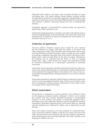 83
BACTERIOLOGICAL INVESTIGATIONS
A
Chancroid (ulcus molle) is the major cause of genital ulceration in many
developing areas. The clinical features include painful, purulent ulcer(s)
accompanied by painful and occasionally suppurative inguinal buboes. Late
sequelae are not known to occur. The clinical differentiation from other genital
ulcer diseases is difﬁcult. Chancroid increases the risk of acquiring HIV
infection.
Granuloma inguinale is characterized by extensive beefy, red, granulated
genital ulcers. Bubo formation is rare.
Chlamydial lymphogranuloma is typically associated with inguinal and/or
femoral lymphadenopathy, and, less frequently, with small ulcers which heal
spontaneously. Its diagnosis is based on serological tests and isolation of C.
trachomatis serovars L1, L2, L3.
Collection of specimens
Treponema pallidum: Protective surgical gloves should be worn. Squeeze
the ulcer between two ﬁngers and clean the surface of the lesion with
saline, using gauze swabs. Crusts should be removed if present. After wiping
away the ﬁrst drops of blood (if present), collect a sample of serous exudate
by touching a completely clean glass slide to the surface of the lesion. Imme-
diately place a clean coverslip ﬁrmly on the drop of exudate. Alternatively,
the specimen may be aspirated from the lesion, or from an enlarged
lymph node, using a sterile needle and syringe. The preparation should
be examined immediately by a microscopist experienced in dark-ﬁeld
microscopy.
Haemophilus ducreyi: Specimens should be obtained from the base of the ulcer
with a swab and inoculated directly on to the isolation medium. Material may
also be aspirated from inguinal buboes, but isolation of H. ducreyi is less suc-
cessful than from genital lesions. Transport media for H. ducreyi have not been
evaluated.
If granuloma inguinale is suspected, ideally a biopsy of subsurface tissue from
an area of active granulation should be made. Fresh smears should be made
from a crushed piece of biopsy material. Alternatively, one may make a smear
by scraping off the surface of the lesion.
Direct examination
Demonstration of treponemas in lesion material is the method of choice
for the diagnosis of primary syphilis. Although T. pallidum can be stained
(for instance with silver nitrate), dark-ﬁeld microscopy is recommended
because it is more sensitive and speciﬁc. A microscope equipped with a
good light source and a dark-ﬁeld condenser must be available for dark-ﬁeld
examination. Dark-ﬁeld condensers block out the direct light rays, allowing
only the peripheral rays (deﬂected by objects such as treponemes) to pass
through.
Place a few drops of immersion oil on the condenser of a dark-ﬁeld micro-
scope. Lower the condenser slightly so that the oil is below the level of the
stage. Place the slide on the microscope and raise the condenser until there is
good contact between the oil and the underside of the slide. Carefully avoid
trapping air bubbles in the oil.
BLM1 1/17/04 2:02 PM Page 83
 