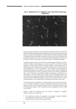 Use the low-power objective (¥10) to bring the specimen into focus. Centre the
light in the ﬁeld by adjusting the centring screws located on the condenser, and
focus the condenser by raising or lowering it until the smallest diameter of light
is obtained. Recentre the light if necessary. Then use the dry ¥40 objective to
bring the specimen into focus, and examine the slide carefully. The contrast will
be better when the microscopy is done in the dark. Avoid bright daylight.
T. pallidum appears white, illuminated on a dark background (Fig. 9). It is iden-
tiﬁed by its typical morphology, size, and movement. It is a thin (0.25–0.3mm)
organism, 6–16mm long, with 8–14 regular, tightly wound deep spirals. It
exhibits quick and rather abrupt movements. It rotates relatively slowly about
the longitudinal axis (like a corkscrew). This rotation is accompanied by
bending (twisting) in the middle and is executed rather stifﬂy. Lengthening
and shortening (like an elastic expander spiral) may be observed. Distortion
may occur in tortuous convolutions. When the organism is attached to, or
obstructed by, heavier objects, the resulting vigorous struggling distorts the
coils. Other non-syphilis spirochaetes may be loosely coiled, thick, and coarse;
the movements are different (not like a corkscrew), but take the form of a more
writhing motion, with marked ﬂexion and frequent relaxation of the coils.
The demonstration of treponemes with morphology and motility characteris-
tic of T. pallidum constitutes a positive diagnosis for primary and secondary
syphilis. Patients with a primary chancre, which is dark-ﬁeld positive, may
be serologically negative. They normally become serologically reactive within
a few weeks.
Failure to ﬁnd the organism does not exclude a diagnosis of syphilis.
Negative results may mean that:
• An insufﬁcient number of organisms was present (a single dark-ﬁeld
examination has a sensitivity of no more than 50%).
• The patient had already taken antimicrobials.
84
Fig. 9. Appearance of T. pallidum under dark-ﬁeld microscopy
[Negative]
SEXUALLY TRANSMITTED DISEASES
BLM1 1/17/04 2:02 PM Page 84
 