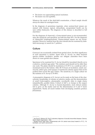 85
BACTERIOLOGICAL INVESTIGATIONS
A
• The lesion was approaching natural resolution.
• The lesion was not syphilitic.
Whatever the result of the dark-ﬁeld examination, a blood sample should
always be taken for serological tests.
In the diagnosis of granuloma inguinale, when acetone-ﬁxed smears are
stained with Giemsa, typical, intracellular, encapsulated bacilli can be
seen within histiocytes. The diagnosis of this disease is described in full
elsewhere.1
For the diagnosis of chancroid, a Gram-stained smear is not recommended,
since the sensitivity and speciﬁcity are both less than 50%. For the diagnosis
of chlamydial lymphogranuloma, Giemsa-stained smears are not recom-
mended. However, material from the ulcer should also be examined by dark-
ﬁeld microscopy to search for T. pallidum.
Culture
Gonococci are occasionally isolated from genital ulcers, but their signiﬁcance
in such specimens is unclear. Apart from H. ducreyi, no other bacterial
species—neither facultative aerobes nor obligate anaerobes—have been
shown to cause genital ulcer disease.
Specimens to be examined for H. ducreyi should be inoculated directly on to
a selective, enriched agar plate.2
The medium used should not be older than
one week. The plates should be incubated at 33–35∞C in a candle jar with a
moistened towel at the bottom. After 48–72 hours of incubation, small, non-
mucoid, yellow-grey, semi-opaque or translucent colonies appear that can be
pushed intact across the agar surface. The sensitivity of a single culture for
the isolation of H. ducreyi is 70–80%.
A presumptive diagnosis of H. ducreyi can be made on the basis of the char-
acteristic morphology of colonies on selective media, and the demonstration
of small Gram-negative, pleomorphic coccobacilli, often in single chains
(streptobacilli), parallel chains (“school of ﬁsh”), or clumps in the suspect
colonies. Although H. ducreyi is haemin-dependent, most clinical isolates
fail to grow on the media used for the determination of X and V factor
requirement. Nearly all recent isolates from developing countries produce
b-lactamase.
1
Van Dyck E, Meheus AZ, Piot P. Laboratory diagnosis of sexually transmitted diseases. Geneva,
World Health Organization, 1999.
2
Mueller–Hinton agar base, supplemented with 5% sterile horse blood heated to 75∞C, 1%
IsoVitaleX, and 3g/ml vancomycin.
BLM1 1/17/04 2:02 PM Page 85
 