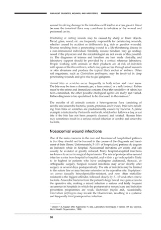 wound involving damage to the intestines will lead to an even greater threat
because the intestinal ﬂora may contribute to infection of the wound and
peritoneal cavity.
Penetrating or cutting wounds may be caused by sharp or blunt objects.
Metal, glass, wood, etc. are frequently responsible for penetrating wounds,
whether caused by accident or deliberately (e.g. stab or gunshot wounds).
Tetanus resulting from a penetrating wound is a life-threatening disease in
a non-immunized individual. Similarly, wound botulism may go undiag-
nosed if the physician and the microbiologist are not aware of this possibil-
ity. The diagnoses of tetanus and botulism are best made clinically, and
laboratory support should be provided by a central reference laboratory.
People working with animals or their products are at risk of infection
with spores of Bacillus anthracis, which may gain access through small wounds
or skin abrasions and produce the typical black eschar of anthrax. Other
soil organisms, such as Clostridium perfringens, may be involved in deep
penetrating wounds and give rise to gas gangrene.
Animal bites or scratches occur frequently in both urban and rural areas.
The bite may be from a domestic pet, a farm animal, or a wild animal. Rabies
must be the prime and immediate concern. Once the possibility of rabies has
been eliminated, the other possible etiological agents are many and varied.
Rabies diagnosis is too specialized to be discussed in this manual.1
The mouths of all animals contain a heterogeneous ﬂora consisting of
aerobic and anaerobic bacteria, yeasts, protozoa, and viruses. Infections result-
ing from bites or scratches are predominantly caused by bacteria. A prime
example is infection by Pasteurella multocida, which often follows a dog or cat
bite if the bite has not been properly cleansed and treated. Human bites
may sometimes result in a serious mixed infection of aerobic and anaerobic
bacteria.
Nosocomial wound infections
One of the main concerns in the care and treatment of hospitalized patients
is that they should not be harmed in the course of the diagnosis and treat-
ment of their illness. Unfortunately, 5–10% of hospitalized patients do acquire
an infection while in hospital. Nosocomial infections are costly and can
usually be avoided or greatly reduced. Many hospital-acquired infections
are known to occur in surgical departments. The rate of postoperative wound
infection varies from hospital to hospital, and within a given hospital is likely
to be highest in patients who have undergone abdominal, thoracic, or
orthopaedic surgery. Surgical wound infections may occur shortly after
surgery or several days postoperatively. The site of infection may be limited
to the suture line or may become extensive in the operative site. Staphylococ-
cus aureus (usually benzylpenicillin-resistant, and now often meticillin-
resistant) is the biggest offender, followed closely by E. coli and other enteric
bacteria. Anaerobic bacteria from the patient’s large bowel may gain access to
the operative site, making a mixed infection a serious and fairly frequent
occurrence in hospitals in which the postoperative wound care and infection
prevention programmes are weak. Bacteroides fragilis and, occasionally,
Clostridium perfringens may invade the bloodstream, resulting in a systemic
and frequently fatal postoperative infection.
88
PURULENT EXUDATES, WOUNDS, AND ABSCESSES
1
Meslin F-X, Kaplan MM, Koprowski H, eds. Laboratory techniques in rabies, 4th ed. Geneva,
World Health Organization, 1996.
BLM1 1/17/04 2:02 PM Page 88
 