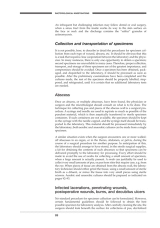 89
BACTERIOLOGICAL INVESTIGATIONS
A
An infrequent but challenging infection may follow dental or oral surgery,
when a sinus tract from the inside works its way to the skin surface on
the face or neck and the discharge contains the “sulfur” granules of
actinomycosis.
Collection and transportation of specimens
It is not possible, here, to describe in detail the procedures for specimen col-
lection from each type of wound, abscess, etc. It should be obvious that this
is a task that requires close cooperation between the laboratory and the physi-
cian. In many instances, there is only one opportunity to obtain a specimen;
second specimens are unavailable in many cases. Therefore, proper collection,
transport, and storage of these specimens are of the greatest importance, and
compromises should be avoided. Once a specimen has been obtained, pack-
aged, and dispatched to the laboratory, it should be processed as soon as
possible. After the preliminary examinations have been completed and the
cultures made, the rest of the specimen should be properly labelled, stop-
pered, and refrigerated, until it is certain that no additional laboratory tests
are needed.
Abscess
Once an abscess, or multiple abscesses, have been found, the physician or
surgeon and the microbiologist should consult on what is to be done. The
technique for collecting pus and pieces of the abscess wall is a surgical pro-
cedure. A syringe and needle are used to aspirate as much as possible of the
purulent material, which is then aseptically transferred to sterile specimen
containers. If such containers are not available, the specimen should be kept
in the syringe with the needle capped, and the syringe itself should be trans-
ported to the laboratory. This material should be processed immediately by
the laboratory; both aerobic and anaerobic cultures can be made from a single
specimen.
A similar situation exists when the surgeon encounters one or more walled-
off abscesses in an organ, or in the thorax, abdomen, or pelvis, during the
course of a surgical procedure for another purpose. In anticipation of this,
the laboratory should arrange to have stored, in the sterile surgical supplies,
a kit for obtaining the contents of such abscesses so that specimens can be
delivered promptly to the laboratory for processing. Every effort should be
made to avoid the use of swabs for collecting a small amount of specimen,
when a large amount is actually present. A swab can justiﬁably be used to
collect very small amounts of pus, or pus from sites that require care, e.g. from
the eye. When pieces of tissue are obtained from the abscess wall, the labora-
tory technician should either grind the tissue, using a small amount of sterile
broth as a diluent, or mince the tissue into very small pieces using sterile
scissors. Aerobic and anaerobic cultures should be prepared as indicated on
pages 92–93.
Infected lacerations, penetrating wounds,
postoperative wounds, burns, and decubitus ulcers
No standard procedure for specimen collection can be formulated. However,
certain fundamental guidelines should be followed to obtain the best
possible specimen for laboratory analysis. After carefully cleaning the site, the
surgeon should look beneath the surface for collections of pus, devitalized
BLM1 1/17/04 2:02 PM Page 89
 