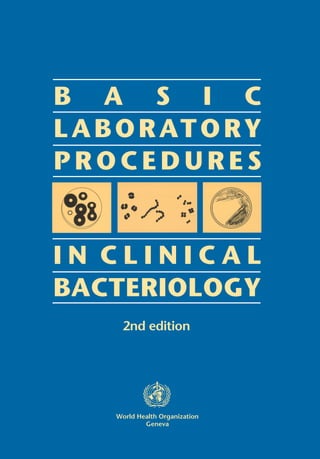 Communicable diseases are the most common cause of death in
developing countries, and their diagnosis and treatment represents a
significant challenge to the health services in those areas. To ensure
accurate identification of causative micro-organisms, laboratories need
to use standard procedures for microbiological investigations and
susceptibility testing, and to implement an effective programme of
quality assurance.
This 2nd edition of the Basic Laboratory Procedures in Clinical
Bacteriology has been updated in many areas, including a greatly
enhanced section on stool specimens and a new section on serological
tests.
This manual is a practical guide, for use by laboratory workers in health
centres and district hospitals, to the procedures to be followed in
obtaining specimens, isolating and identifying bacteria, and assessing
their resistance to antibiotics. It covers bacteriological investigation of
blood, cerebrospinal fluid, urine, stool, sputum, pharyngeal and genital
specimens, and purulent exudates. Particular attention is given to the
need for quality control of all laboratory procedures. A list of media and
reagentsneededfortheisolationandidentificationofthemostcommon
bacterial pathogens is included, together with an indication of their
relativeimportancefortheintermediarylaboratory. Thislistisintended
for adaptation to local circumstances.
ISBN 92 4 154545 3
World Health Organization
Geneva
B A S I C
LABORATORY
P R O C E D U R E S
I N C L I N I C A L
BACTERIOLOGY
2nd editionBASICLABORATORYPROCEDURESINCLINICALBACTERIOLOGY2ndedition
WHO
 
