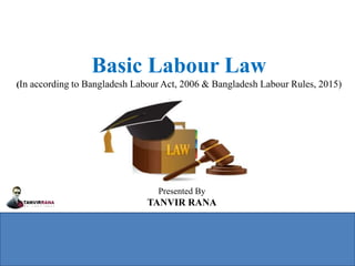 Basic Labour Law
(In according to Bangladesh Labour Act, 2006 & Bangladesh Labour Rules, 2015)
Presented By
TANVIR RANA
 