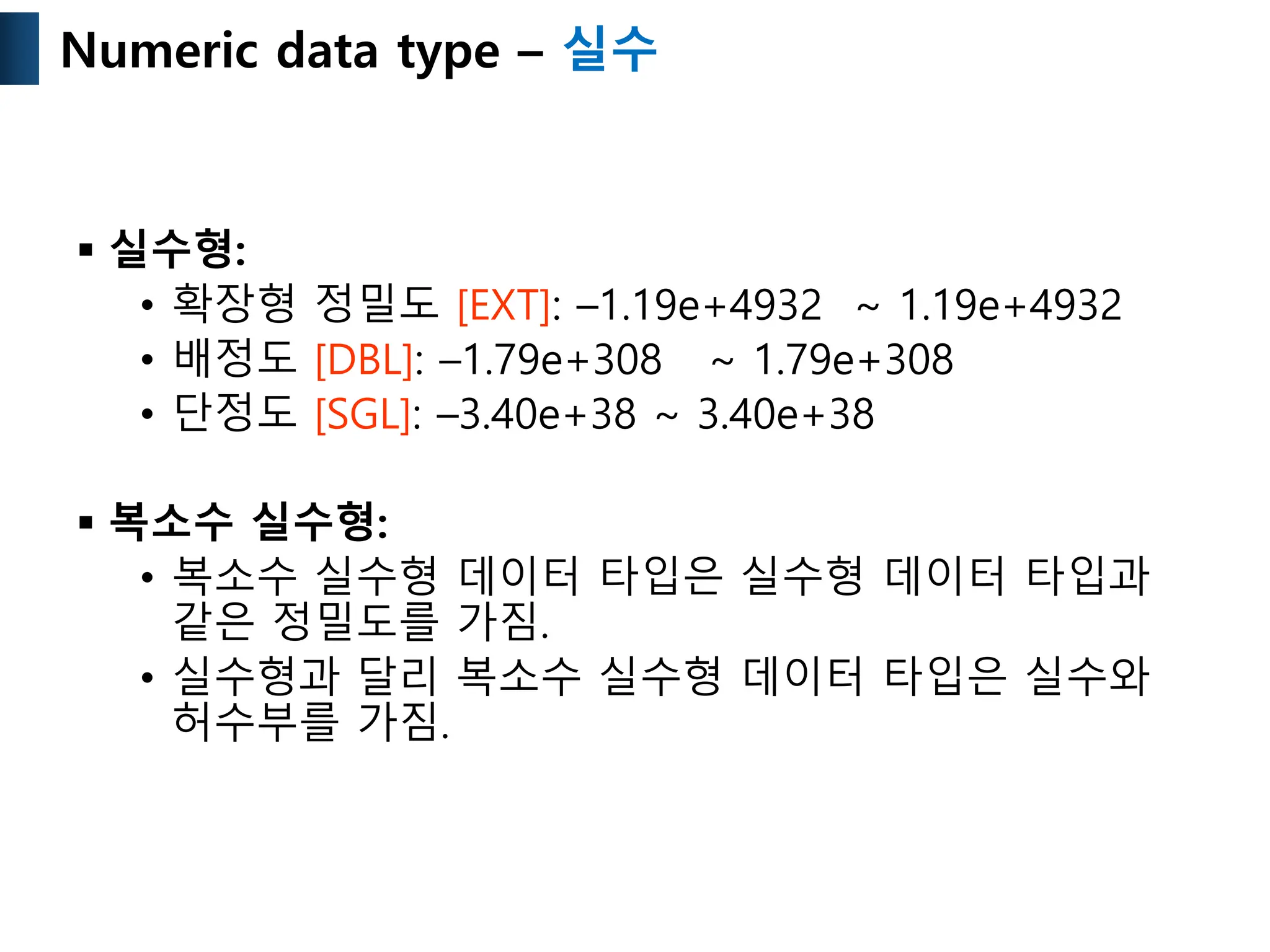  실수형:
• 확장형 정밀도 [EXT]: –1.19e+4932 ~ 1.19e+4932
• 배정도 [DBL]: –1.79e+308 ~ 1.79e+308
• 단정도 [SGL]: –3.40e+38 ~ 3.40e+38
 복소수 실수형:
• 복소수 실수형 데이터 타입은 실수형 데이터 타입과
같은 정밀도를 가짐.
• 실수형과 달리 복소수 실수형 데이터 타입은 실수와
허수부를 가짐.
Numeric data type – 실수
 