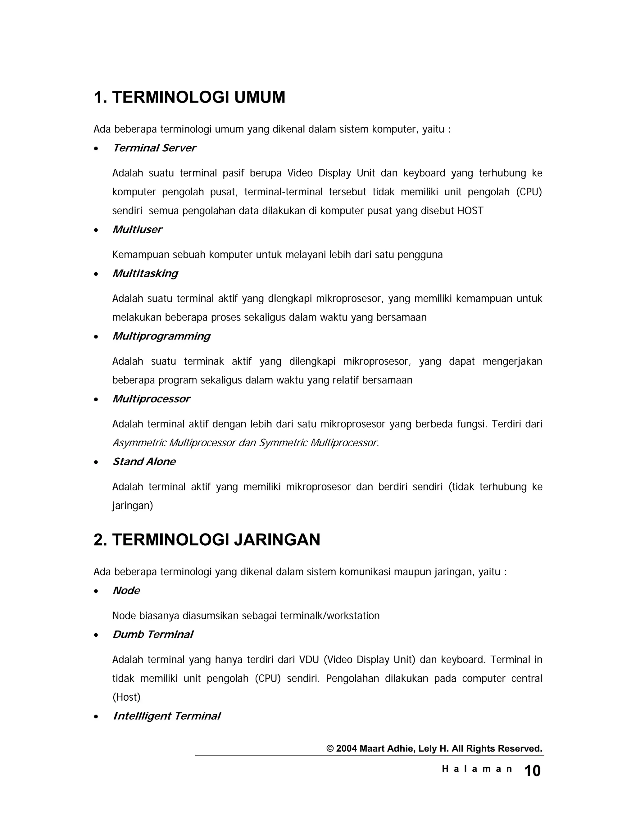 © 2004 Maart Adhie, Lely H. All Rights Reserved.
H a l a m a n 10
1. TERMINOLOGI UMUM
Ada beberapa terminologi umum yang dikenal dalam sistem komputer, yaitu :
• Terminal Server
Adalah suatu terminal pasif berupa Video Display Unit dan keyboard yang terhubung ke
komputer pengolah pusat, terminal-terminal tersebut tidak memiliki unit pengolah (CPU)
sendiri semua pengolahan data dilakukan di komputer pusat yang disebut HOST
• Multiuser
Kemampuan sebuah komputer untuk melayani lebih dari satu pengguna
• Multitasking
Adalah suatu terminal aktif yang dlengkapi mikroprosesor, yang memiliki kemampuan untuk
melakukan beberapa proses sekaligus dalam waktu yang bersamaan
• Multiprogramming
Adalah suatu terminak aktif yang dilengkapi mikroprosesor, yang dapat mengerjakan
beberapa program sekaligus dalam waktu yang relatif bersamaan
• Multiprocessor
Adalah terminal aktif dengan lebih dari satu mikroprosesor yang berbeda fungsi. Terdiri dari
Asymmetric Multiprocessor dan Symmetric Multiprocessor.
• Stand Alone
Adalah terminal aktif yang memiliki mikroprosesor dan berdiri sendiri (tidak terhubung ke
jaringan)
2. TERMINOLOGI JARINGAN
Ada beberapa terminologi yang dikenal dalam sistem komunikasi maupun jaringan, yaitu :
• Node
Node biasanya diasumsikan sebagai terminalk/workstation
• Dumb Terminal
Adalah terminal yang hanya terdiri dari VDU (Video Display Unit) dan keyboard. Terminal in
tidak memiliki unit pengolah (CPU) sendiri. Pengolahan dilakukan pada computer central
(Host)
• Intellligent Terminal
 
