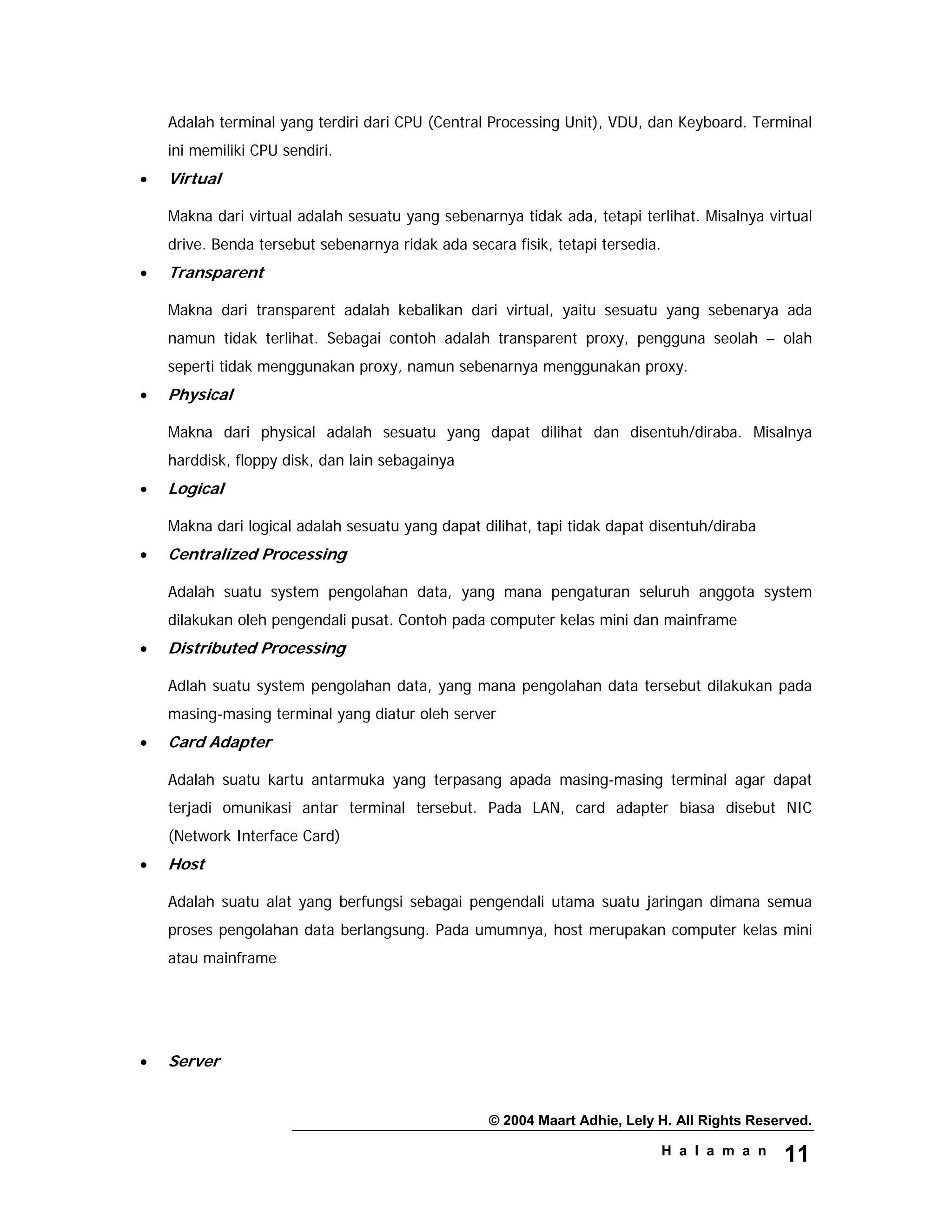 © 2004 Maart Adhie, Lely H. All Rights Reserved.
H a l a m a n 11
Adalah terminal yang terdiri dari CPU (Central Processing Unit), VDU, dan Keyboard. Terminal
ini memiliki CPU sendiri.
• Virtual
Makna dari virtual adalah sesuatu yang sebenarnya tidak ada, tetapi terlihat. Misalnya virtual
drive. Benda tersebut sebenarnya ridak ada secara fisik, tetapi tersedia.
• Transparent
Makna dari transparent adalah kebalikan dari virtual, yaitu sesuatu yang sebenarya ada
namun tidak terlihat. Sebagai contoh adalah transparent proxy, pengguna seolah – olah
seperti tidak menggunakan proxy, namun sebenarnya menggunakan proxy.
• Physical
Makna dari physical adalah sesuatu yang dapat dilihat dan disentuh/diraba. Misalnya
harddisk, floppy disk, dan lain sebagainya
• Logical
Makna dari logical adalah sesuatu yang dapat dilihat, tapi tidak dapat disentuh/diraba
• Centralized Processing
Adalah suatu system pengolahan data, yang mana pengaturan seluruh anggota system
dilakukan oleh pengendali pusat. Contoh pada computer kelas mini dan mainframe
• Distributed Processing
Adlah suatu system pengolahan data, yang mana pengolahan data tersebut dilakukan pada
masing-masing terminal yang diatur oleh server
• Card Adapter
Adalah suatu kartu antarmuka yang terpasang apada masing-masing terminal agar dapat
terjadi omunikasi antar terminal tersebut. Pada LAN, card adapter biasa disebut NIC
(Network Interface Card)
• Host
Adalah suatu alat yang berfungsi sebagai pengendali utama suatu jaringan dimana semua
proses pengolahan data berlangsung. Pada umumnya, host merupakan computer kelas mini
atau mainframe
• Server
 