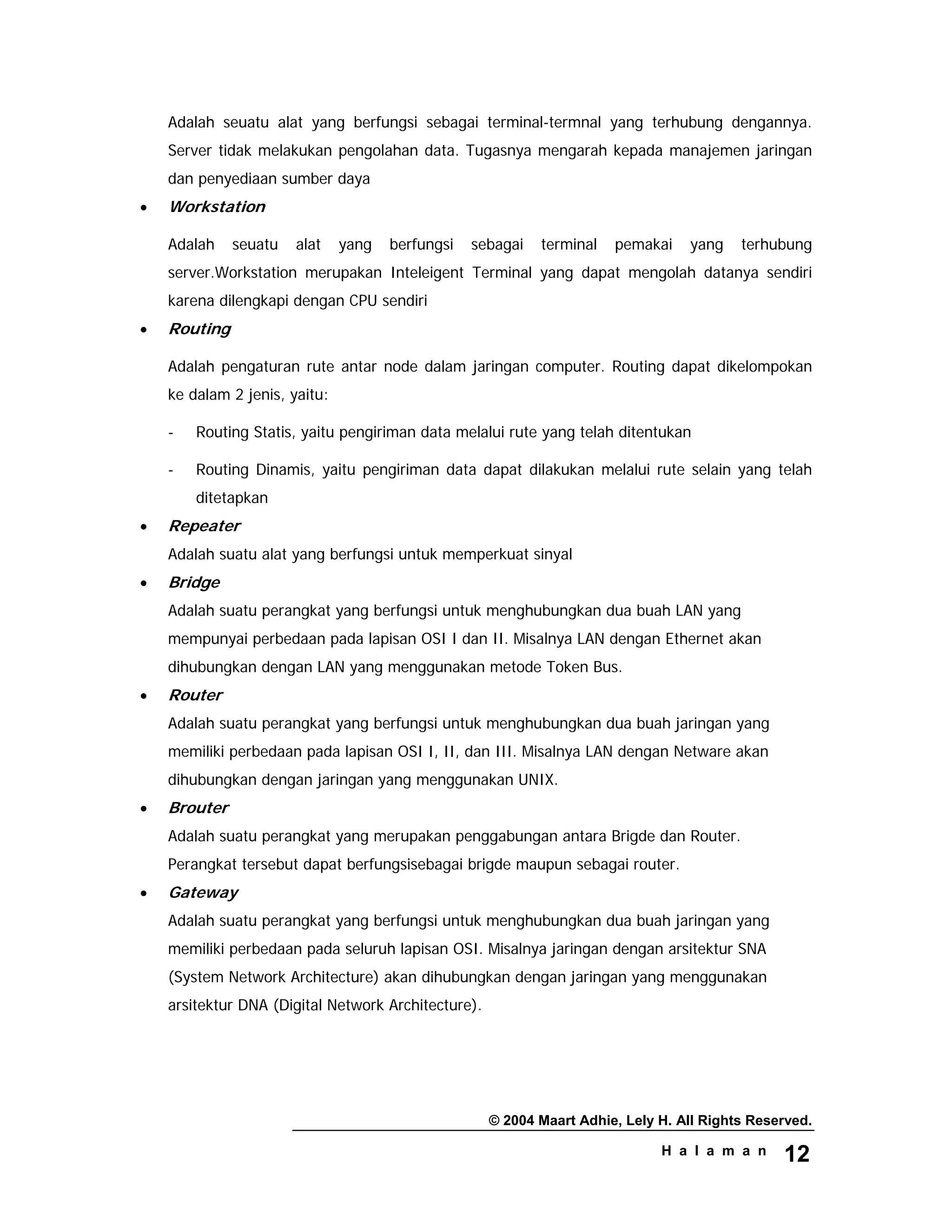 © 2004 Maart Adhie, Lely H. All Rights Reserved.
H a l a m a n 12
Adalah seuatu alat yang berfungsi sebagai terminal-termnal yang terhubung dengannya.
Server tidak melakukan pengolahan data. Tugasnya mengarah kepada manajemen jaringan
dan penyediaan sumber daya
• Workstation
Adalah seuatu alat yang berfungsi sebagai terminal pemakai yang terhubung
server.Workstation merupakan Inteleigent Terminal yang dapat mengolah datanya sendiri
karena dilengkapi dengan CPU sendiri
• Routing
Adalah pengaturan rute antar node dalam jaringan computer. Routing dapat dikelompokan
ke dalam 2 jenis, yaitu:
- Routing Statis, yaitu pengiriman data melalui rute yang telah ditentukan
- Routing Dinamis, yaitu pengiriman data dapat dilakukan melalui rute selain yang telah
ditetapkan
• Repeater
Adalah suatu alat yang berfungsi untuk memperkuat sinyal
• Bridge
Adalah suatu perangkat yang berfungsi untuk menghubungkan dua buah LAN yang
mempunyai perbedaan pada lapisan OSI I dan II. Misalnya LAN dengan Ethernet akan
dihubungkan dengan LAN yang menggunakan metode Token Bus.
• Router
Adalah suatu perangkat yang berfungsi untuk menghubungkan dua buah jaringan yang
memiliki perbedaan pada lapisan OSI I, II, dan III. Misalnya LAN dengan Netware akan
dihubungkan dengan jaringan yang menggunakan UNIX.
• Brouter
Adalah suatu perangkat yang merupakan penggabungan antara Brigde dan Router.
Perangkat tersebut dapat berfungsisebagai brigde maupun sebagai router.
• Gateway
Adalah suatu perangkat yang berfungsi untuk menghubungkan dua buah jaringan yang
memiliki perbedaan pada seluruh lapisan OSI. Misalnya jaringan dengan arsitektur SNA
(System Network Architecture) akan dihubungkan dengan jaringan yang menggunakan
arsitektur DNA (Digital Network Architecture).
 