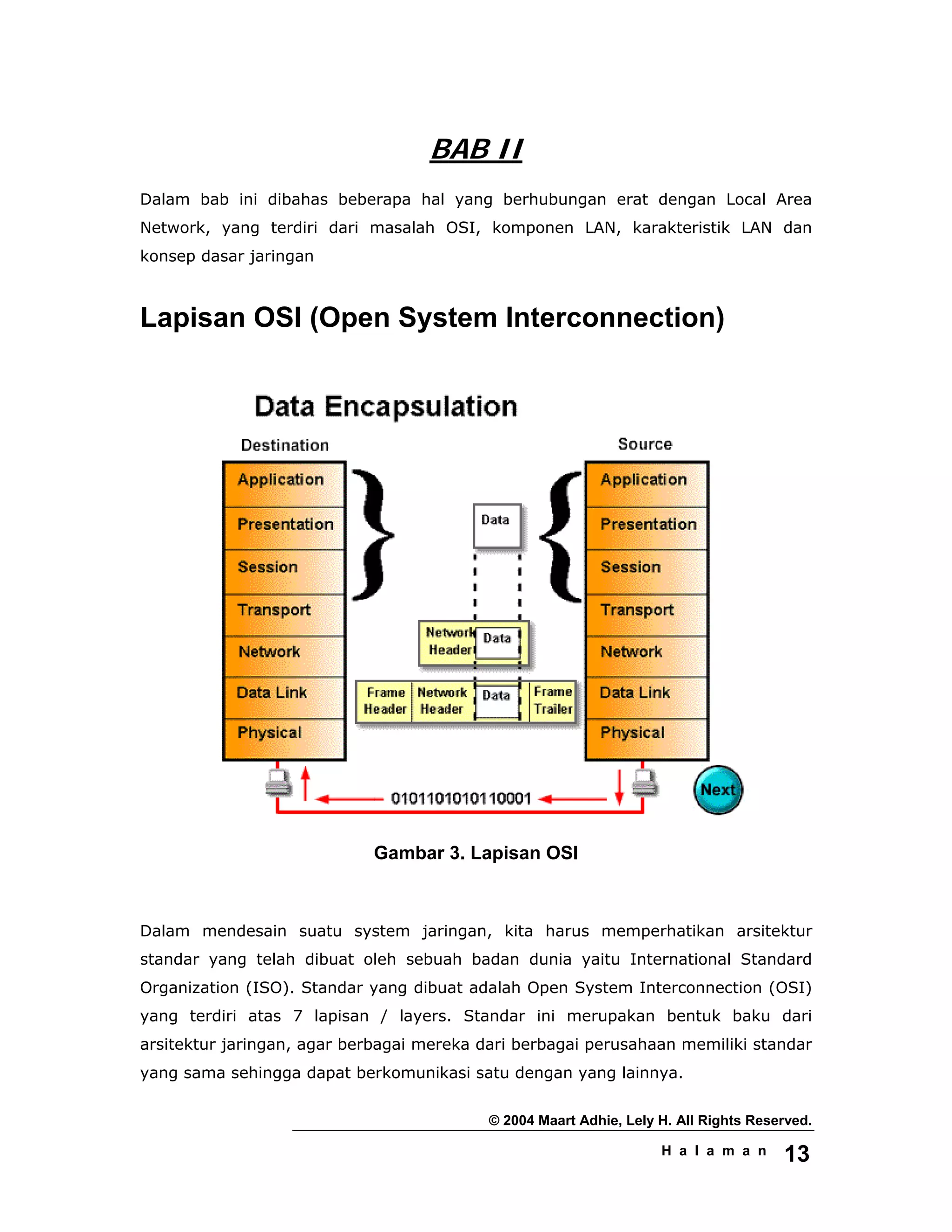 © 2004 Maart Adhie, Lely H. All Rights Reserved.
H a l a m a n 13
BAB II
Dalam bab ini dibahas beberapa hal yang berhubungan erat dengan Local Area
Network, yang terdiri dari masalah OSI, komponen LAN, karakteristik LAN dan
konsep dasar jaringan
Lapisan OSI (Open System Interconnection)
Gambar 3. Lapisan OSI
Dalam mendesain suatu system jaringan, kita harus memperhatikan arsitektur
standar yang telah dibuat oleh sebuah badan dunia yaitu International Standard
Organization (ISO). Standar yang dibuat adalah Open System Interconnection (OSI)
yang terdiri atas 7 lapisan / layers. Standar ini merupakan bentuk baku dari
arsitektur jaringan, agar berbagai mereka dari berbagai perusahaan memiliki standar
yang sama sehingga dapat berkomunikasi satu dengan yang lainnya.
 