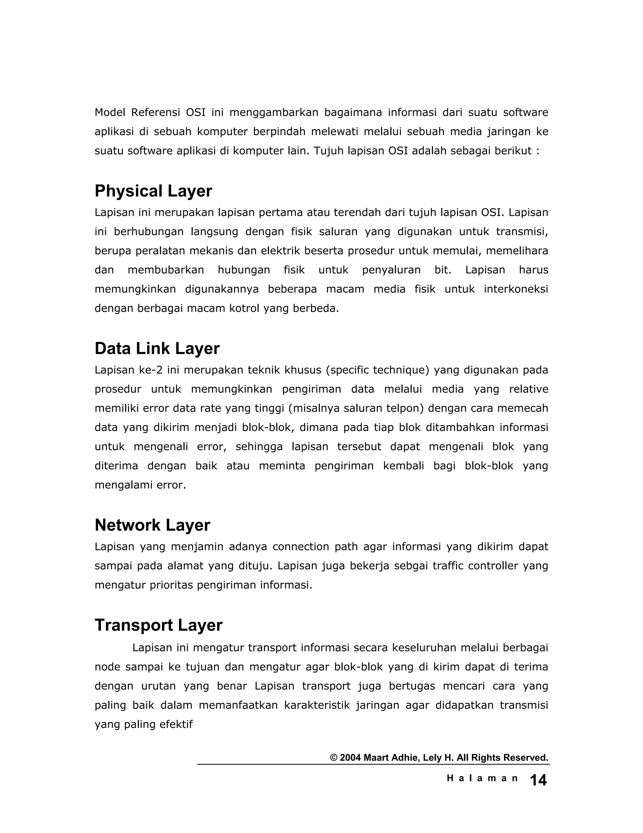 © 2004 Maart Adhie, Lely H. All Rights Reserved.
H a l a m a n 14
Model Referensi OSI ini menggambarkan bagaimana informasi dari suatu software
aplikasi di sebuah komputer berpindah melewati melalui sebuah media jaringan ke
suatu software aplikasi di komputer lain. Tujuh lapisan OSI adalah sebagai berikut :
Physical Layer
Lapisan ini merupakan lapisan pertama atau terendah dari tujuh lapisan OSI. Lapisan
ini berhubungan langsung dengan fisik saluran yang digunakan untuk transmisi,
berupa peralatan mekanis dan elektrik beserta prosedur untuk memulai, memelihara
dan membubarkan hubungan fisik untuk penyaluran bit. Lapisan harus
memungkinkan digunakannya beberapa macam media fisik untuk interkoneksi
dengan berbagai macam kotrol yang berbeda.
Data Link Layer
Lapisan ke-2 ini merupakan teknik khusus (specific technique) yang digunakan pada
prosedur untuk memungkinkan pengiriman data melalui media yang relative
memiliki error data rate yang tinggi (misalnya saluran telpon) dengan cara memecah
data yang dikirim menjadi blok-blok, dimana pada tiap blok ditambahkan informasi
untuk mengenali error, sehingga lapisan tersebut dapat mengenali blok yang
diterima dengan baik atau meminta pengiriman kembali bagi blok-blok yang
mengalami error.
Network Layer
Lapisan yang menjamin adanya connection path agar informasi yang dikirim dapat
sampai pada alamat yang dituju. Lapisan juga bekerja sebgai traffic controller yang
mengatur prioritas pengiriman informasi.
Transport Layer
Lapisan ini mengatur transport informasi secara keseluruhan melalui berbagai
node sampai ke tujuan dan mengatur agar blok-blok yang di kirim dapat di terima
dengan urutan yang benar Lapisan transport juga bertugas mencari cara yang
paling baik dalam memanfaatkan karakteristik jaringan agar didapatkan transmisi
yang paling efektif
 