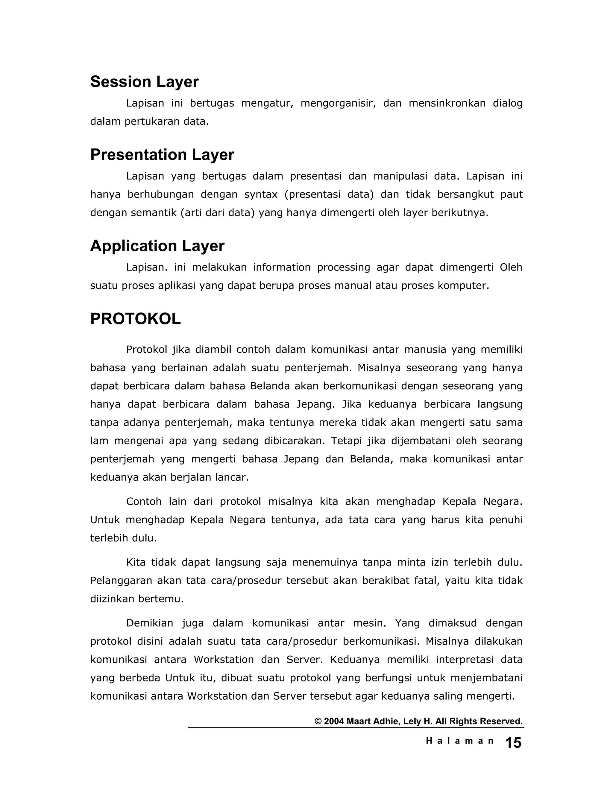 © 2004 Maart Adhie, Lely H. All Rights Reserved.
H a l a m a n 15
Session Layer
Lapisan ini bertugas mengatur, mengorganisir, dan mensinkronkan dialog
dalam pertukaran data.
Presentation Layer
Lapisan yang bertugas dalam presentasi dan manipulasi data. Lapisan ini
hanya berhubungan dengan syntax (presentasi data) dan tidak bersangkut paut
dengan semantik (arti dari data) yang hanya dimengerti oleh layer berikutnya.
Application Layer
Lapisan. ini melakukan information processing agar dapat dimengerti Oleh
suatu proses aplikasi yang dapat berupa proses manual atau proses komputer.
PROTOKOL
Protokol jika diambil contoh dalam komunikasi antar manusia yang memiliki
bahasa yang berlainan adalah suatu penterjemah. Misalnya seseorang yang hanya
dapat berbicara dalam bahasa Belanda akan berkomunikasi dengan seseorang yang
hanya dapat berbicara dalam bahasa Jepang. Jika keduanya berbicara langsung
tanpa adanya penterjemah, maka tentunya mereka tidak akan mengerti satu sama
lam mengenai apa yang sedang dibicarakan. Tetapi jika dijembatani oleh seorang
penterjemah yang mengerti bahasa Jepang dan Belanda, maka komunikasi antar
keduanya akan berjalan lancar.
Contoh lain dari protokol misalnya kita akan menghadap Kepala Negara.
Untuk menghadap Kepala Negara tentunya, ada tata cara yang harus kita penuhi
terlebih dulu.
Kita tidak dapat langsung saja menemuinya tanpa minta izin terlebih dulu.
Pelanggaran akan tata cara/prosedur tersebut akan berakibat fatal, yaitu kita tidak
diizinkan bertemu.
Demikian juga dalam komunikasi antar mesin. Yang dimaksud dengan
protokol disini adalah suatu tata cara/prosedur berkomunikasi. Misalnya dilakukan
komunikasi antara Workstation dan Server. Keduanya memiliki interpretasi data
yang berbeda Untuk itu, dibuat suatu protokol yang berfungsi untuk menjembatani
komunikasi antara Workstation dan Server tersebut agar keduanya saling mengerti.
 