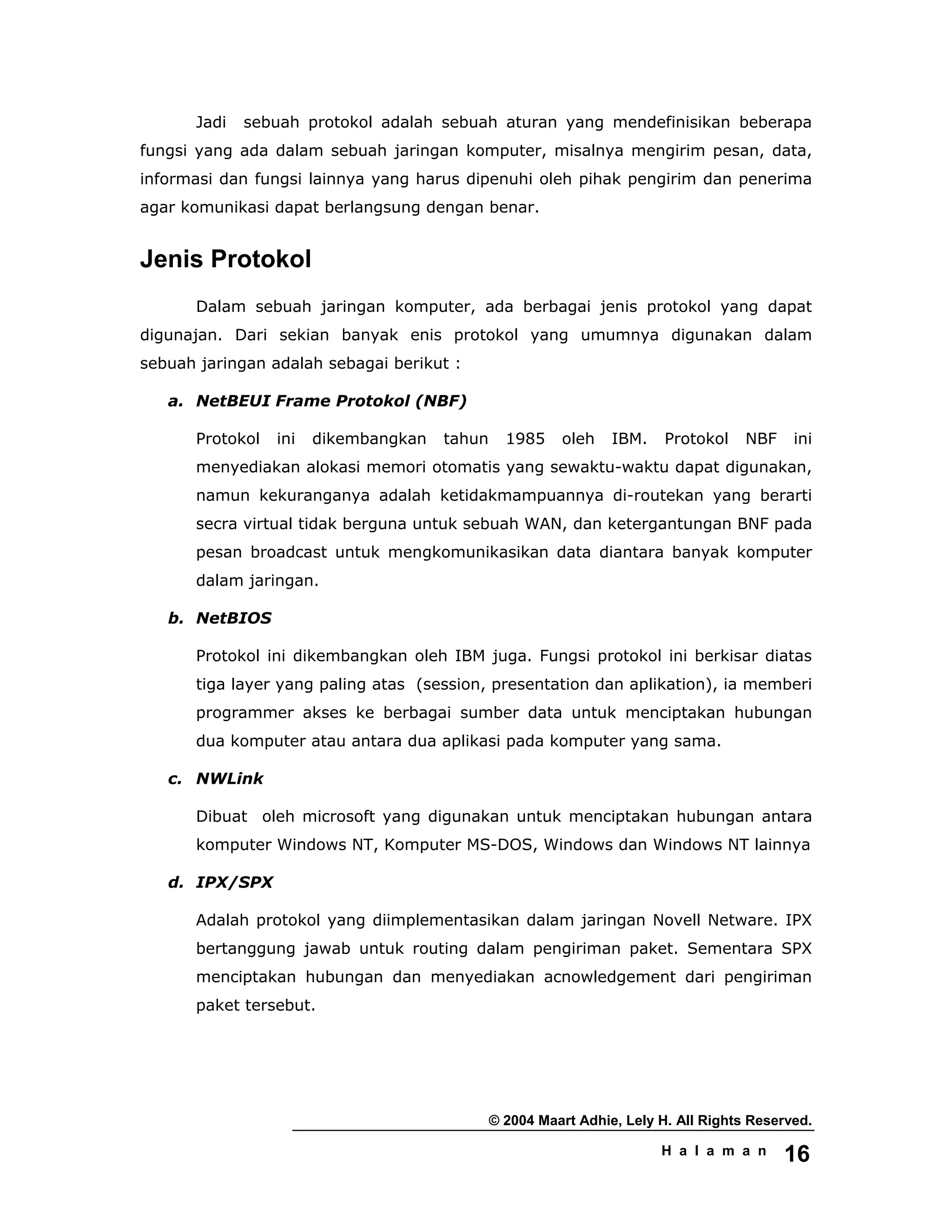 © 2004 Maart Adhie, Lely H. All Rights Reserved.
H a l a m a n 16
Jadi sebuah protokol adalah sebuah aturan yang mendefinisikan beberapa
fungsi yang ada dalam sebuah jaringan komputer, misalnya mengirim pesan, data,
informasi dan fungsi lainnya yang harus dipenuhi oleh pihak pengirim dan penerima
agar komunikasi dapat berlangsung dengan benar.
Jenis Protokol
Dalam sebuah jaringan komputer, ada berbagai jenis protokol yang dapat
digunajan. Dari sekian banyak enis protokol yang umumnya digunakan dalam
sebuah jaringan adalah sebagai berikut :
a. NetBEUI Frame Protokol (NBF)
Protokol ini dikembangkan tahun 1985 oleh IBM. Protokol NBF ini
menyediakan alokasi memori otomatis yang sewaktu-waktu dapat digunakan,
namun kekuranganya adalah ketidakmampuannya di-routekan yang berarti
secra virtual tidak berguna untuk sebuah WAN, dan ketergantungan BNF pada
pesan broadcast untuk mengkomunikasikan data diantara banyak komputer
dalam jaringan.
b. NetBIOS
Protokol ini dikembangkan oleh IBM juga. Fungsi protokol ini berkisar diatas
tiga layer yang paling atas (session, presentation dan aplikation), ia memberi
programmer akses ke berbagai sumber data untuk menciptakan hubungan
dua komputer atau antara dua aplikasi pada komputer yang sama.
c. NWLink
Dibuat oleh microsoft yang digunakan untuk menciptakan hubungan antara
komputer Windows NT, Komputer MS-DOS, Windows dan Windows NT lainnya
d. IPX/SPX
Adalah protokol yang diimplementasikan dalam jaringan Novell Netware. IPX
bertanggung jawab untuk routing dalam pengiriman paket. Sementara SPX
menciptakan hubungan dan menyediakan acnowledgement dari pengiriman
paket tersebut.
 