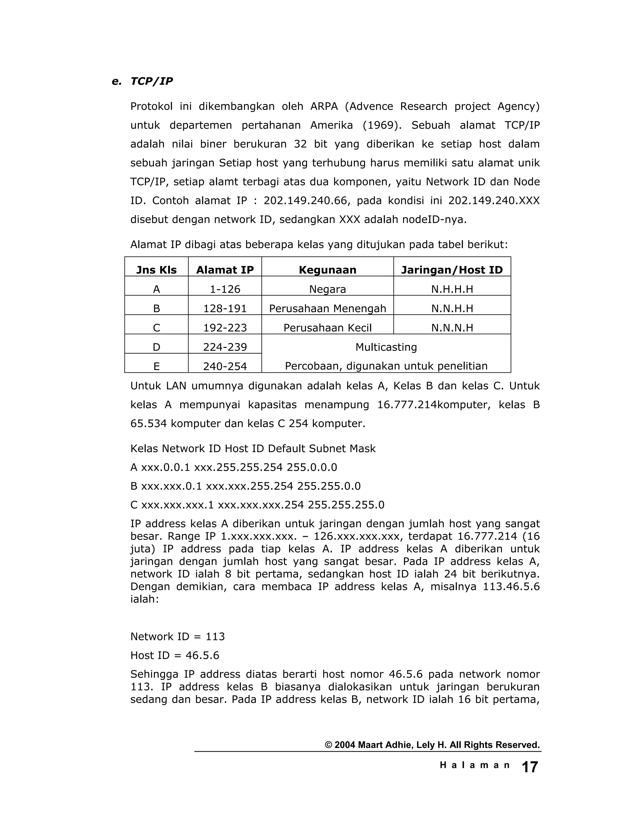 © 2004 Maart Adhie, Lely H. All Rights Reserved.
H a l a m a n 17
e. TCP/IP
Protokol ini dikembangkan oleh ARPA (Advence Research project Agency)
untuk departemen pertahanan Amerika (1969). Sebuah alamat TCP/IP
adalah nilai biner berukuran 32 bit yang diberikan ke setiap host dalam
sebuah jaringan Setiap host yang terhubung harus memiliki satu alamat unik
TCP/IP, setiap alamt terbagi atas dua komponen, yaitu Network ID dan Node
ID. Contoh alamat IP : 202.149.240.66, pada kondisi ini 202.149.240.XXX
disebut dengan network ID, sedangkan XXX adalah nodeID-nya.
Alamat IP dibagi atas beberapa kelas yang ditujukan pada tabel berikut:
Jns Kls Alamat IP Kegunaan Jaringan/Host ID
A 1-126 Negara N.H.H.H
B 128-191 Perusahaan Menengah N.N.H.H
C 192-223 Perusahaan Kecil N.N.N.H
D 224-239
E 240-254
Multicasting
Percobaan, digunakan untuk penelitian
Untuk LAN umumnya digunakan adalah kelas A, Kelas B dan kelas C. Untuk
kelas A mempunyai kapasitas menampung 16.777.214komputer, kelas B
65.534 komputer dan kelas C 254 komputer.
Kelas Network ID Host ID Default Subnet Mask
A xxx.0.0.1 xxx.255.255.254 255.0.0.0
B xxx.xxx.0.1 xxx.xxx.255.254 255.255.0.0
C xxx.xxx.xxx.1 xxx.xxx.xxx.254 255.255.255.0
IP address kelas A diberikan untuk jaringan dengan jumlah host yang sangat
besar. Range IP 1.xxx.xxx.xxx. – 126.xxx.xxx.xxx, terdapat 16.777.214 (16
juta) IP address pada tiap kelas A. IP address kelas A diberikan untuk
jaringan dengan jumlah host yang sangat besar. Pada IP address kelas A,
network ID ialah 8 bit pertama, sedangkan host ID ialah 24 bit berikutnya.
Dengan demikian, cara membaca IP address kelas A, misalnya 113.46.5.6
ialah:
Network ID = 113
Host ID = 46.5.6
Sehingga IP address diatas berarti host nomor 46.5.6 pada network nomor
113. IP address kelas B biasanya dialokasikan untuk jaringan berukuran
sedang dan besar. Pada IP address kelas B, network ID ialah 16 bit pertama,
 