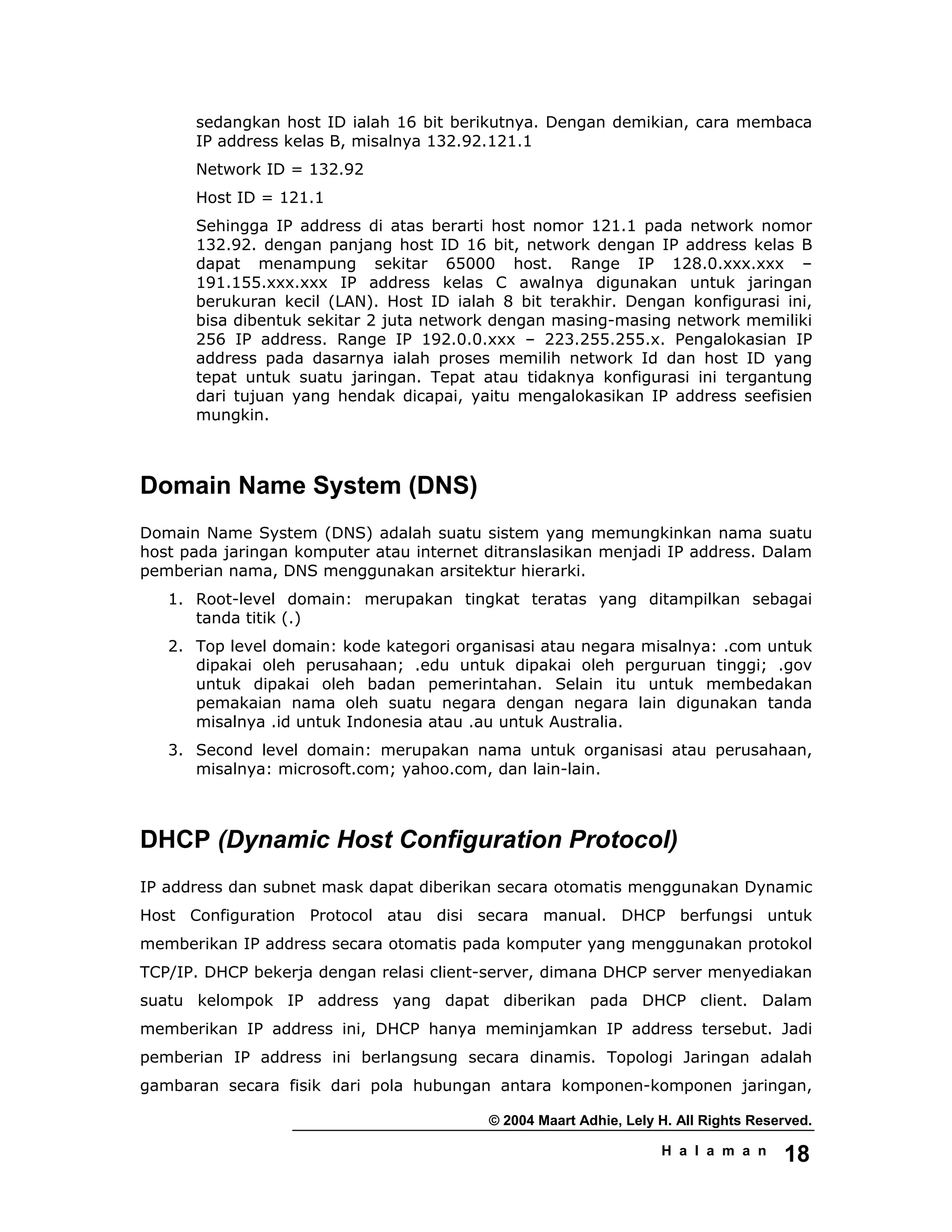 © 2004 Maart Adhie, Lely H. All Rights Reserved.
H a l a m a n 18
sedangkan host ID ialah 16 bit berikutnya. Dengan demikian, cara membaca
IP address kelas B, misalnya 132.92.121.1
Network ID = 132.92
Host ID = 121.1
Sehingga IP address di atas berarti host nomor 121.1 pada network nomor
132.92. dengan panjang host ID 16 bit, network dengan IP address kelas B
dapat menampung sekitar 65000 host. Range IP 128.0.xxx.xxx –
191.155.xxx.xxx IP address kelas C awalnya digunakan untuk jaringan
berukuran kecil (LAN). Host ID ialah 8 bit terakhir. Dengan konfigurasi ini,
bisa dibentuk sekitar 2 juta network dengan masing-masing network memiliki
256 IP address. Range IP 192.0.0.xxx – 223.255.255.x. Pengalokasian IP
address pada dasarnya ialah proses memilih network Id dan host ID yang
tepat untuk suatu jaringan. Tepat atau tidaknya konfigurasi ini tergantung
dari tujuan yang hendak dicapai, yaitu mengalokasikan IP address seefisien
mungkin.
Domain Name System (DNS)
Domain Name System (DNS) adalah suatu sistem yang memungkinkan nama suatu
host pada jaringan komputer atau internet ditranslasikan menjadi IP address. Dalam
pemberian nama, DNS menggunakan arsitektur hierarki.
1. Root-level domain: merupakan tingkat teratas yang ditampilkan sebagai
tanda titik (.)
2. Top level domain: kode kategori organisasi atau negara misalnya: .com untuk
dipakai oleh perusahaan; .edu untuk dipakai oleh perguruan tinggi; .gov
untuk dipakai oleh badan pemerintahan. Selain itu untuk membedakan
pemakaian nama oleh suatu negara dengan negara lain digunakan tanda
misalnya .id untuk Indonesia atau .au untuk Australia.
3. Second level domain: merupakan nama untuk organisasi atau perusahaan,
misalnya: microsoft.com; yahoo.com, dan lain-lain.
DHCP (Dynamic Host Configuration Protocol)
IP address dan subnet mask dapat diberikan secara otomatis menggunakan Dynamic
Host Configuration Protocol atau disi secara manual. DHCP berfungsi untuk
memberikan IP address secara otomatis pada komputer yang menggunakan protokol
TCP/IP. DHCP bekerja dengan relasi client-server, dimana DHCP server menyediakan
suatu kelompok IP address yang dapat diberikan pada DHCP client. Dalam
memberikan IP address ini, DHCP hanya meminjamkan IP address tersebut. Jadi
pemberian IP address ini berlangsung secara dinamis. Topologi Jaringan adalah
gambaran secara fisik dari pola hubungan antara komponen-komponen jaringan,
 