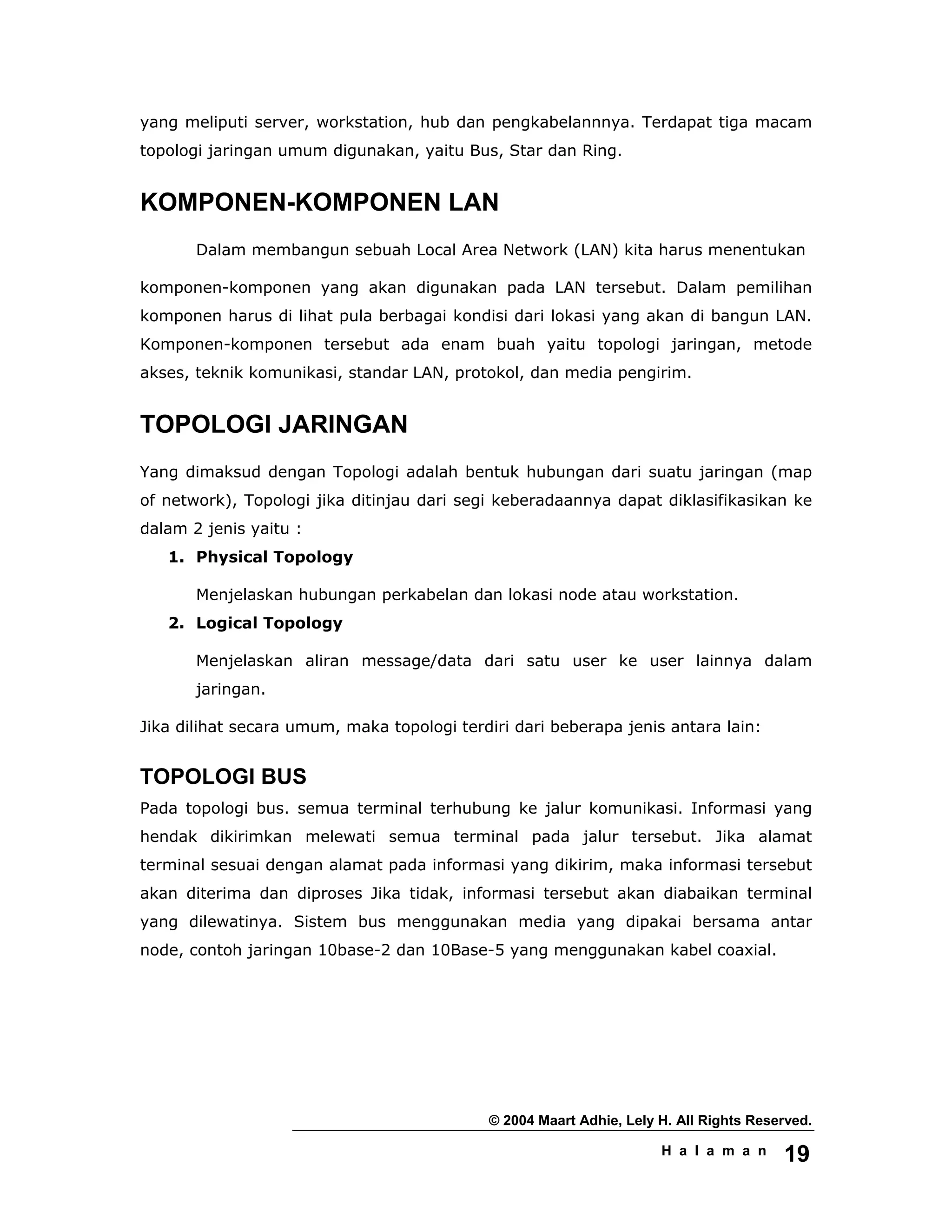 © 2004 Maart Adhie, Lely H. All Rights Reserved.
H a l a m a n 19
yang meliputi server, workstation, hub dan pengkabelannnya. Terdapat tiga macam
topologi jaringan umum digunakan, yaitu Bus, Star dan Ring.
KOMPONEN-KOMPONEN LAN
Dalam membangun sebuah Local Area Network (LAN) kita harus menentukan
komponen-komponen yang akan digunakan pada LAN tersebut. Dalam pemilihan
komponen harus di lihat pula berbagai kondisi dari lokasi yang akan di bangun LAN.
Komponen-komponen tersebut ada enam buah yaitu topologi jaringan, metode
akses, teknik komunikasi, standar LAN, protokol, dan media pengirim.
TOPOLOGI JARINGAN
Yang dimaksud dengan Topologi adalah bentuk hubungan dari suatu jaringan (map
of network), Topologi jika ditinjau dari segi keberadaannya dapat diklasifikasikan ke
dalam 2 jenis yaitu :
1. Physical Topology
Menjelaskan hubungan perkabelan dan lokasi node atau workstation.
2. Logical Topology
Menjelaskan aliran message/data dari satu user ke user lainnya dalam
jaringan.
Jika dilihat secara umum, maka topologi terdiri dari beberapa jenis antara lain:
TOPOLOGI BUS
Pada topologi bus. semua terminal terhubung ke jalur komunikasi. Informasi yang
hendak dikirimkan melewati semua terminal pada jalur tersebut. Jika alamat
terminal sesuai dengan alamat pada informasi yang dikirim, maka informasi tersebut
akan diterima dan diproses Jika tidak, informasi tersebut akan diabaikan terminal
yang dilewatinya. Sistem bus menggunakan media yang dipakai bersama antar
node, contoh jaringan 10base-2 dan 10Base-5 yang menggunakan kabel coaxial.
 