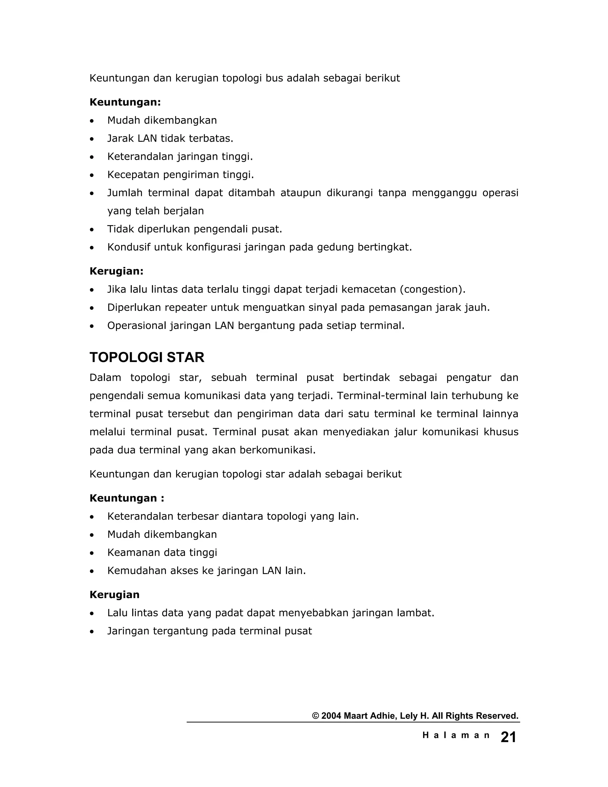 © 2004 Maart Adhie, Lely H. All Rights Reserved.
H a l a m a n 21
Keuntungan dan kerugian topologi bus adalah sebagai berikut
Keuntungan:
• Mudah dikembangkan
• Jarak LAN tidak terbatas.
• Keterandalan jaringan tinggi.
• Kecepatan pengiriman tinggi.
• Jumlah terminal dapat ditambah ataupun dikurangi tanpa mengganggu operasi
yang telah berjalan
• Tidak diperlukan pengendali pusat.
• Kondusif untuk konfigurasi jaringan pada gedung bertingkat.
Kerugian:
• Jika lalu lintas data terlalu tinggi dapat terjadi kemacetan (congestion).
• Diperlukan repeater untuk menguatkan sinyal pada pemasangan jarak jauh.
• Operasional jaringan LAN bergantung pada setiap terminal.
TOPOLOGI STAR
Dalam topologi star, sebuah terminal pusat bertindak sebagai pengatur dan
pengendali semua komunikasi data yang terjadi. Terminal-terminal lain terhubung ke
terminal pusat tersebut dan pengiriman data dari satu terminal ke terminal lainnya
melalui terminal pusat. Terminal pusat akan menyediakan jalur komunikasi khusus
pada dua terminal yang akan berkomunikasi.
Keuntungan dan kerugian topologi star adalah sebagai berikut
Keuntungan :
• Keterandalan terbesar diantara topologi yang lain.
• Mudah dikembangkan
• Keamanan data tinggi
• Kemudahan akses ke jaringan LAN lain.
Kerugian
• Lalu lintas data yang padat dapat menyebabkan jaringan lambat.
• Jaringan tergantung pada terminal pusat
 