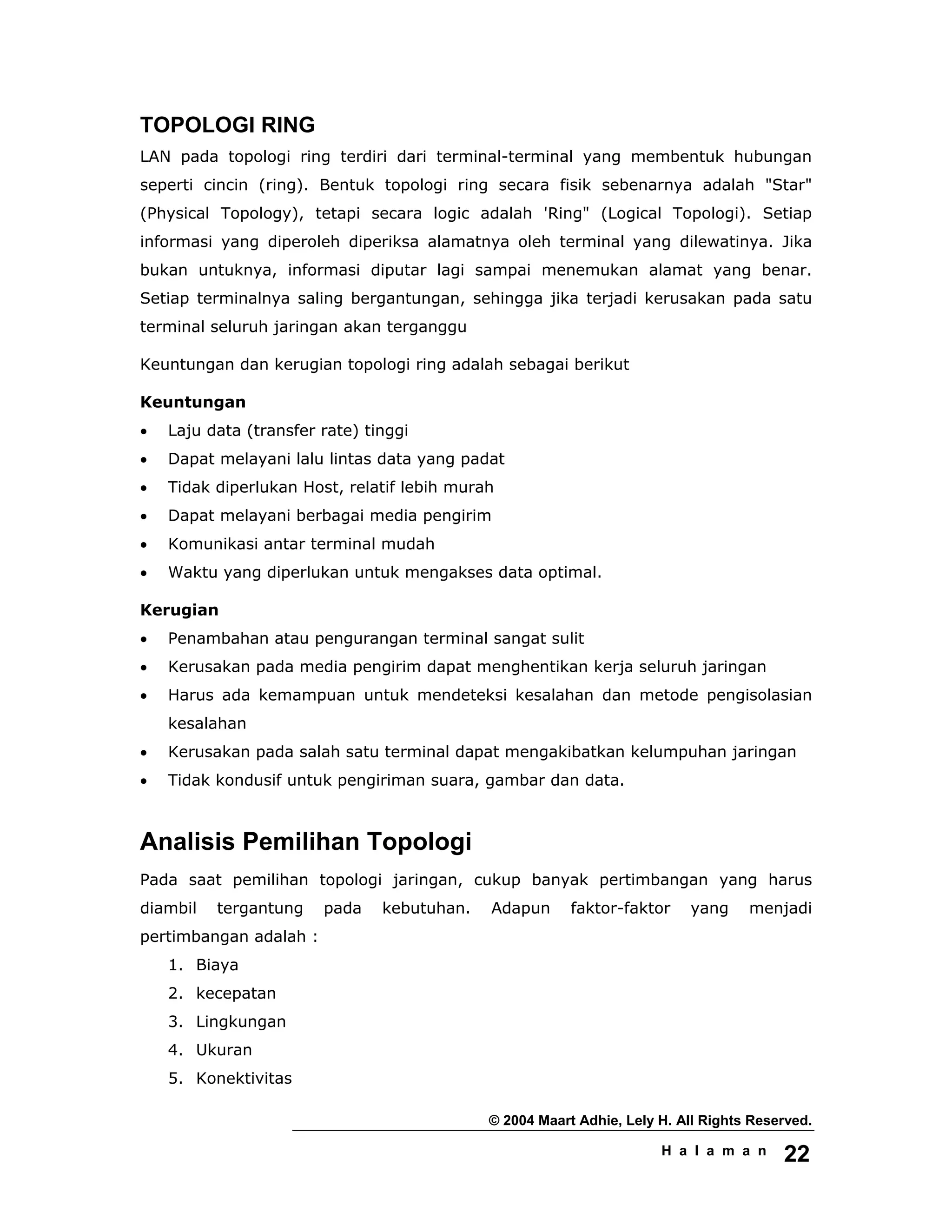 © 2004 Maart Adhie, Lely H. All Rights Reserved.
H a l a m a n 22
TOPOLOGI RING
LAN pada topologi ring terdiri dari terminal-terminal yang membentuk hubungan
seperti cincin (ring). Bentuk topologi ring secara fisik sebenarnya adalah "Star"
(Physical Topology), tetapi secara logic adalah 'Ring" (Logical Topologi). Setiap
informasi yang diperoleh diperiksa alamatnya oleh terminal yang dilewatinya. Jika
bukan untuknya, informasi diputar lagi sampai menemukan alamat yang benar.
Setiap terminalnya saling bergantungan, sehingga jika terjadi kerusakan pada satu
terminal seluruh jaringan akan terganggu
Keuntungan dan kerugian topologi ring adalah sebagai berikut
Keuntungan
• Laju data (transfer rate) tinggi
• Dapat melayani lalu lintas data yang padat
• Tidak diperlukan Host, relatif lebih murah
• Dapat melayani berbagai media pengirim
• Komunikasi antar terminal mudah
• Waktu yang diperlukan untuk mengakses data optimal.
Kerugian
• Penambahan atau pengurangan terminal sangat sulit
• Kerusakan pada media pengirim dapat menghentikan kerja seluruh jaringan
• Harus ada kemampuan untuk mendeteksi kesalahan dan metode pengisolasian
kesalahan
• Kerusakan pada salah satu terminal dapat mengakibatkan kelumpuhan jaringan
• Tidak kondusif untuk pengiriman suara, gambar dan data.
Analisis Pemilihan Topologi
Pada saat pemilihan topologi jaringan, cukup banyak pertimbangan yang harus
diambil tergantung pada kebutuhan. Adapun faktor-faktor yang menjadi
pertimbangan adalah :
1. Biaya
2. kecepatan
3. Lingkungan
4. Ukuran
5. Konektivitas
 
