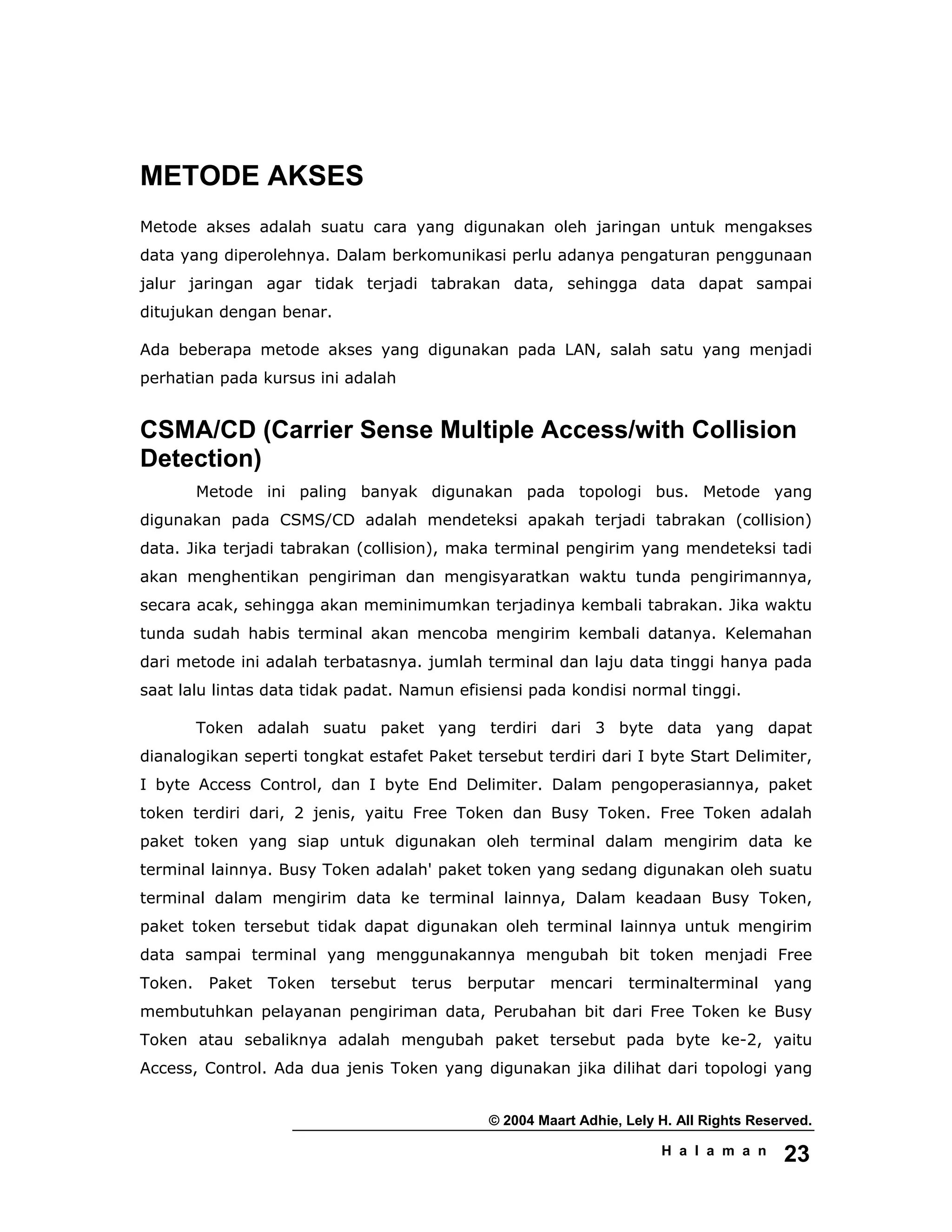 © 2004 Maart Adhie, Lely H. All Rights Reserved.
H a l a m a n 23
METODE AKSES
Metode akses adalah suatu cara yang digunakan oleh jaringan untuk mengakses
data yang diperolehnya. Dalam berkomunikasi perlu adanya pengaturan penggunaan
jalur jaringan agar tidak terjadi tabrakan data, sehingga data dapat sampai
ditujukan dengan benar.
Ada beberapa metode akses yang digunakan pada LAN, salah satu yang menjadi
perhatian pada kursus ini adalah
CSMA/CD (Carrier Sense Multiple Access/with Collision
Detection)
Metode ini paling banyak digunakan pada topologi bus. Metode yang
digunakan pada CSMS/CD adalah mendeteksi apakah terjadi tabrakan (collision)
data. Jika terjadi tabrakan (collision), maka terminal pengirim yang mendeteksi tadi
akan menghentikan pengiriman dan mengisyaratkan waktu tunda pengirimannya,
secara acak, sehingga akan meminimumkan terjadinya kembali tabrakan. Jika waktu
tunda sudah habis terminal akan mencoba mengirim kembali datanya. Kelemahan
dari metode ini adalah terbatasnya. jumlah terminal dan laju data tinggi hanya pada
saat lalu lintas data tidak padat. Namun efisiensi pada kondisi normal tinggi.
Token adalah suatu paket yang terdiri dari 3 byte data yang dapat
dianalogikan seperti tongkat estafet Paket tersebut terdiri dari I byte Start Delimiter,
I byte Access Control, dan I byte End Delimiter. Dalam pengoperasiannya, paket
token terdiri dari, 2 jenis, yaitu Free Token dan Busy Token. Free Token adalah
paket token yang siap untuk digunakan oleh terminal dalam mengirim data ke
terminal lainnya. Busy Token adalah' paket token yang sedang digunakan oleh suatu
terminal dalam mengirim data ke terminal lainnya, Dalam keadaan Busy Token,
paket token tersebut tidak dapat digunakan oleh terminal lainnya untuk mengirim
data sampai terminal yang menggunakannya mengubah bit token menjadi Free
Token. Paket Token tersebut terus berputar mencari terminalterminal yang
membutuhkan pelayanan pengiriman data, Perubahan bit dari Free Token ke Busy
Token atau sebaliknya adalah mengubah paket tersebut pada byte ke-2, yaitu
Access, Control. Ada dua jenis Token yang digunakan jika dilihat dari topologi yang
 