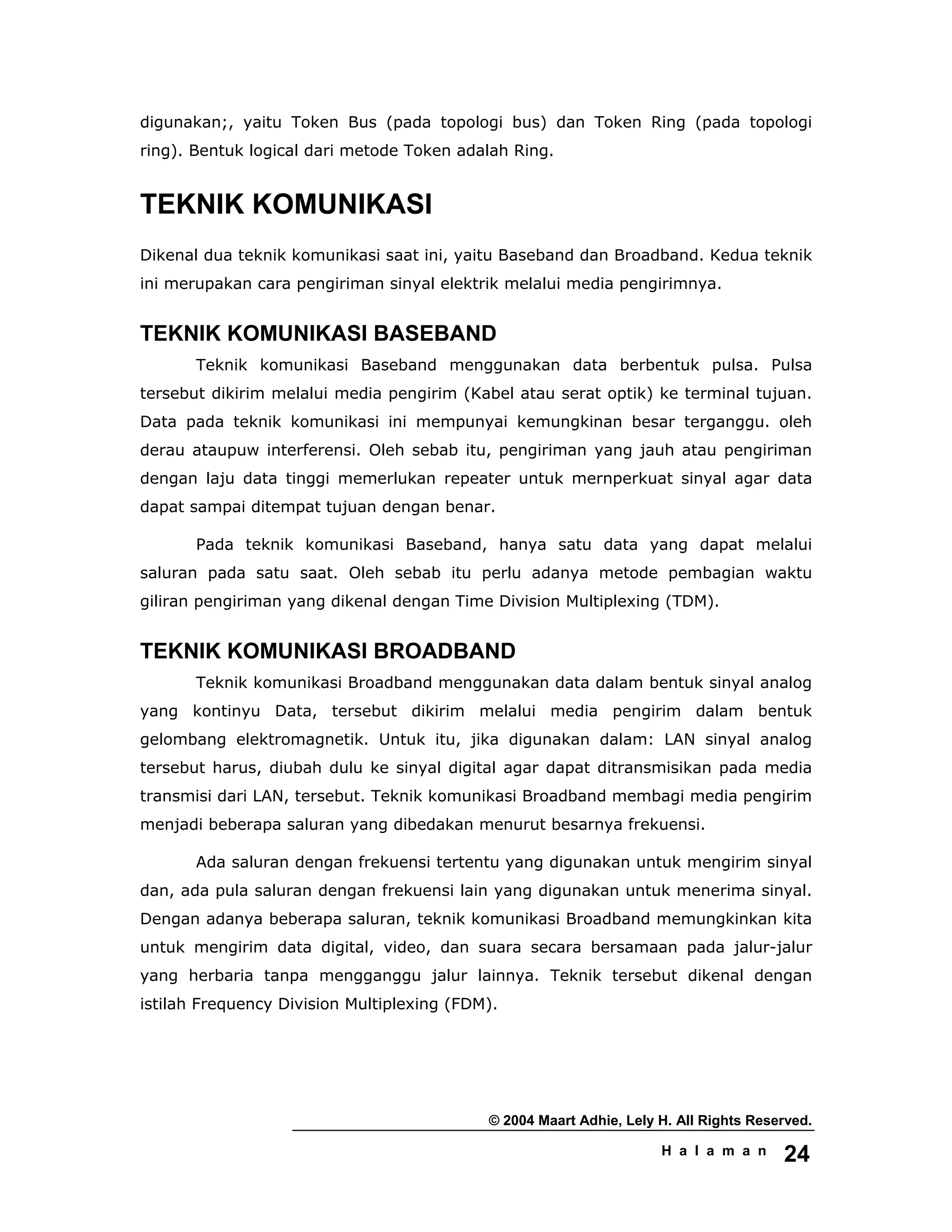 © 2004 Maart Adhie, Lely H. All Rights Reserved.
H a l a m a n 24
digunakan;, yaitu Token Bus (pada topologi bus) dan Token Ring (pada topologi
ring). Bentuk logical dari metode Token adalah Ring.
TEKNIK KOMUNIKASI
Dikenal dua teknik komunikasi saat ini, yaitu Baseband dan Broadband. Kedua teknik
ini merupakan cara pengiriman sinyal elektrik melalui media pengirimnya.
TEKNIK KOMUNIKASI BASEBAND
Teknik komunikasi Baseband menggunakan data berbentuk pulsa. Pulsa
tersebut dikirim melalui media pengirim (Kabel atau serat optik) ke terminal tujuan.
Data pada teknik komunikasi ini mempunyai kemungkinan besar terganggu. oleh
derau ataupuw interferensi. Oleh sebab itu, pengiriman yang jauh atau pengiriman
dengan laju data tinggi memerlukan repeater untuk mernperkuat sinyal agar data
dapat sampai ditempat tujuan dengan benar.
Pada teknik komunikasi Baseband, hanya satu data yang dapat melalui
saluran pada satu saat. Oleh sebab itu perlu adanya metode pembagian waktu
giliran pengiriman yang dikenal dengan Time Division Multiplexing (TDM).
TEKNIK KOMUNIKASI BROADBAND
Teknik komunikasi Broadband menggunakan data dalam bentuk sinyal analog
yang kontinyu Data, tersebut dikirim melalui media pengirim dalam bentuk
gelombang elektromagnetik. Untuk itu, jika digunakan dalam: LAN sinyal analog
tersebut harus, diubah dulu ke sinyal digital agar dapat ditransmisikan pada media
transmisi dari LAN, tersebut. Teknik komunikasi Broadband membagi media pengirim
menjadi beberapa saluran yang dibedakan menurut besarnya frekuensi.
Ada saluran dengan frekuensi tertentu yang digunakan untuk mengirim sinyal
dan, ada pula saluran dengan frekuensi lain yang digunakan untuk menerima sinyal.
Dengan adanya beberapa saluran, teknik komunikasi Broadband memungkinkan kita
untuk mengirim data digital, video, dan suara secara bersamaan pada jalur-jalur
yang herbaria tanpa mengganggu jalur lainnya. Teknik tersebut dikenal dengan
istilah Frequency Division Multiplexing (FDM).
 