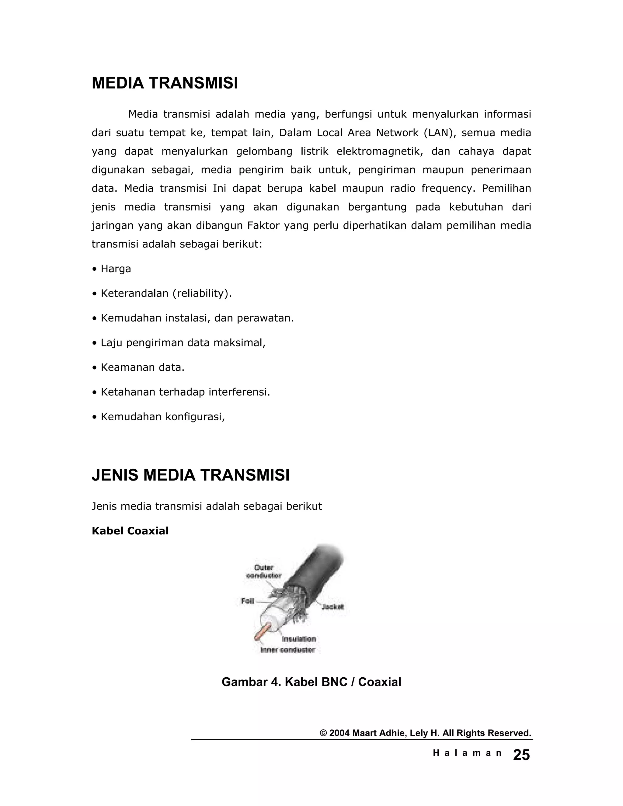 © 2004 Maart Adhie, Lely H. All Rights Reserved.
H a l a m a n 25
MEDIA TRANSMISI
Media transmisi adalah media yang, berfungsi untuk menyalurkan informasi
dari suatu tempat ke, tempat lain, Dalam Local Area Network (LAN), semua media
yang dapat menyalurkan gelombang listrik elektromagnetik, dan cahaya dapat
digunakan sebagai, media pengirim baik untuk, pengiriman maupun penerimaan
data. Media transmisi Ini dapat berupa kabel maupun radio frequency. Pemilihan
jenis media transmisi yang akan digunakan bergantung pada kebutuhan dari
jaringan yang akan dibangun Faktor yang perlu diperhatikan dalam pemilihan media
transmisi adalah sebagai berikut:
• Harga
• Keterandalan (reliability).
• Kemudahan instalasi, dan perawatan.
• Laju pengiriman data maksimal,
• Keamanan data.
• Ketahanan terhadap interferensi.
• Kemudahan konfigurasi,
JENIS MEDIA TRANSMISI
Jenis media transmisi adalah sebagai berikut
Kabel Coaxial
Gambar 4. Kabel BNC / Coaxial
 