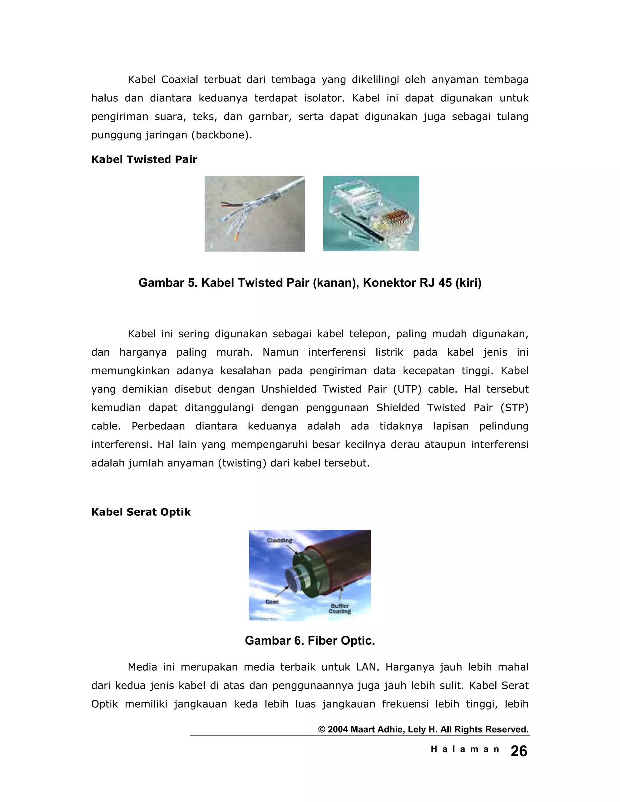 © 2004 Maart Adhie, Lely H. All Rights Reserved.
H a l a m a n 26
Kabel Coaxial terbuat dari tembaga yang dikelilingi oleh anyaman tembaga
halus dan diantara keduanya terdapat isolator. Kabel ini dapat digunakan untuk
pengiriman suara, teks, dan garnbar, serta dapat digunakan juga sebagai tulang
punggung jaringan (backbone).
Kabel Twisted Pair
Gambar 5. Kabel Twisted Pair (kanan), Konektor RJ 45 (kiri)
Kabel ini sering digunakan sebagai kabel telepon, paling mudah digunakan,
dan harganya paling murah. Namun interferensi listrik pada kabel jenis ini
memungkinkan adanya kesalahan pada pengiriman data kecepatan tinggi. Kabel
yang demikian disebut dengan Unshielded Twisted Pair (UTP) cable. Hal tersebut
kemudian dapat ditanggulangi dengan penggunaan Shielded Twisted Pair (STP)
cable. Perbedaan diantara keduanya adalah ada tidaknya lapisan pelindung
interferensi. Hal lain yang mempengaruhi besar kecilnya derau ataupun interferensi
adalah jumlah anyaman (twisting) dari kabel tersebut.
Kabel Serat Optik
Gambar 6. Fiber Optic.
Media ini merupakan media terbaik untuk LAN. Harganya jauh lebih mahal
dari kedua jenis kabel di atas dan penggunaannya juga jauh lebih sulit. Kabel Serat
Optik memiliki jangkauan keda lebih luas jangkauan frekuensi lebih tinggi, lebih
 