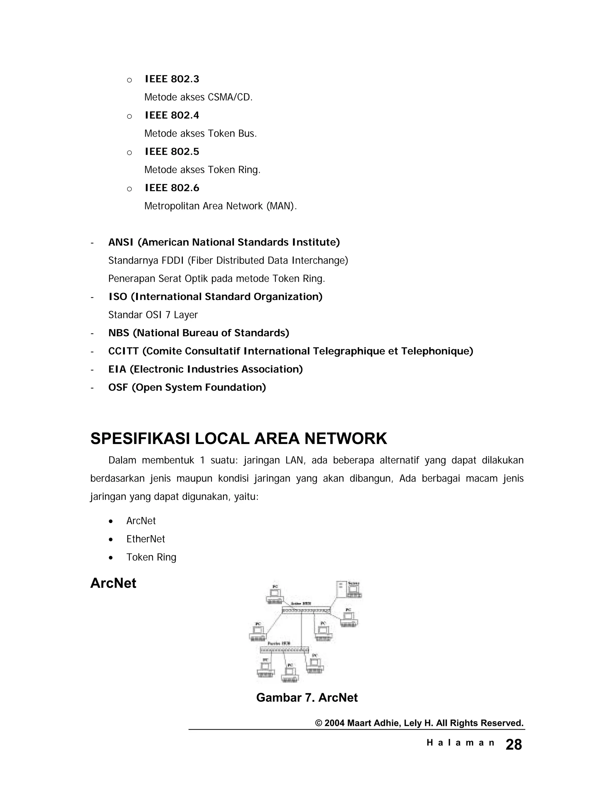 © 2004 Maart Adhie, Lely H. All Rights Reserved.
H a l a m a n 28
o IEEE 802.3
Metode akses CSMA/CD.
o IEEE 802.4
Metode akses Token Bus.
o IEEE 802.5
Metode akses Token Ring.
o IEEE 802.6
Metropolitan Area Network (MAN).
- ANSI (American National Standards Institute)
Standarnya FDDI (Fiber Distributed Data Interchange)
Penerapan Serat Optik pada metode Token Ring.
- ISO (International Standard Organization)
Standar OSI 7 Layer
- NBS (National Bureau of Standards)
- CCITT (Comite Consultatif International Telegraphique et Telephonique)
- EIA (Electronic Industries Association)
- OSF (Open System Foundation)
SPESIFIKASI LOCAL AREA NETWORK
Dalam membentuk 1 suatu: jaringan LAN, ada beberapa alternatif yang dapat dilakukan
berdasarkan jenis maupun kondisi jaringan yang akan dibangun, Ada berbagai macam jenis
jaringan yang dapat digunakan, yaitu:
• ArcNet
• EtherNet
• Token Ring
ArcNet
Gambar 7. ArcNet
 