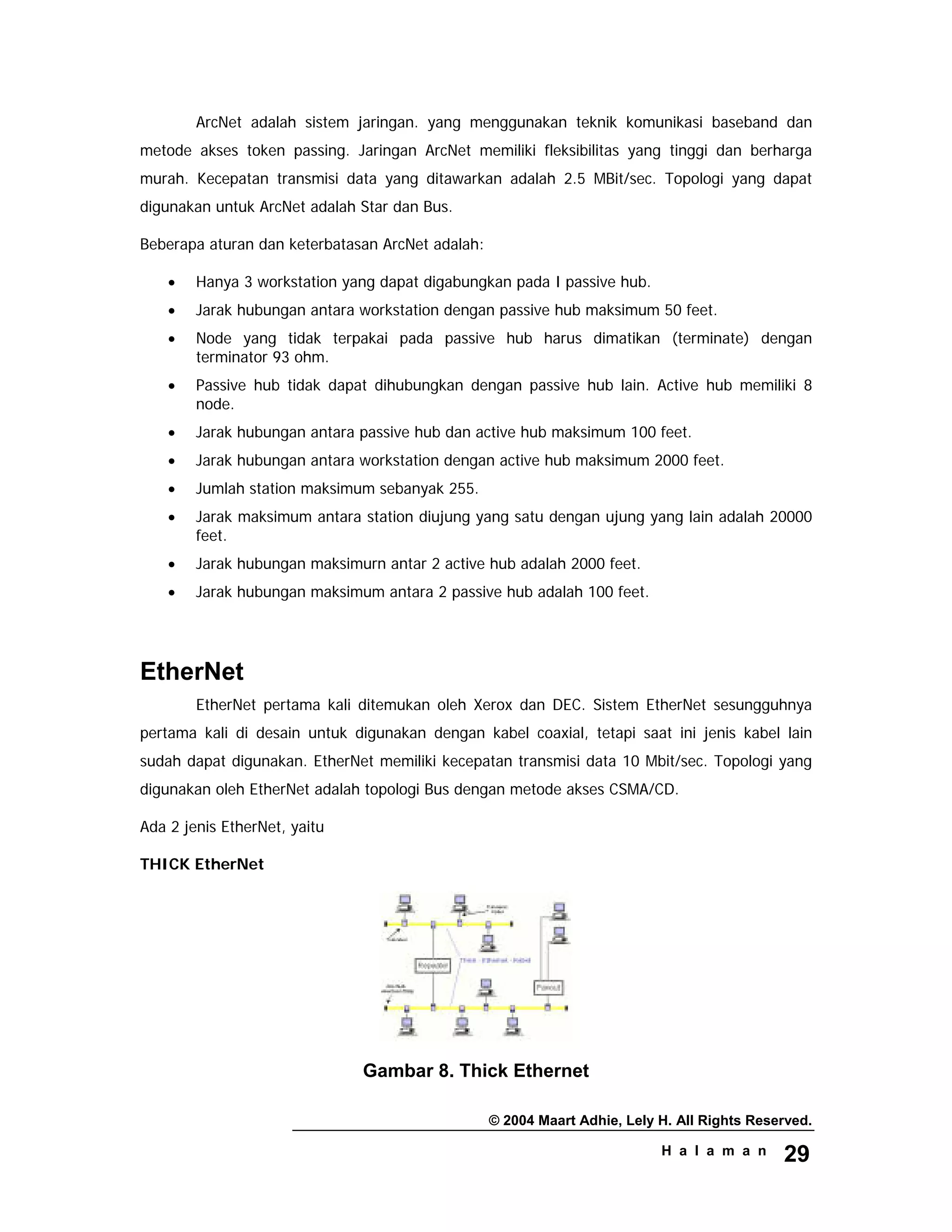 © 2004 Maart Adhie, Lely H. All Rights Reserved.
H a l a m a n 29
ArcNet adalah sistem jaringan. yang menggunakan teknik komunikasi baseband dan
metode akses token passing. Jaringan ArcNet memiliki fleksibilitas yang tinggi dan berharga
murah. Kecepatan transmisi data yang ditawarkan adalah 2.5 MBit/sec. Topologi yang dapat
digunakan untuk ArcNet adalah Star dan Bus.
Beberapa aturan dan keterbatasan ArcNet adalah:
• Hanya 3 workstation yang dapat digabungkan pada I passive hub.
• Jarak hubungan antara workstation dengan passive hub maksimum 50 feet.
• Node yang tidak terpakai pada passive hub harus dimatikan (terminate) dengan
terminator 93 ohm.
• Passive hub tidak dapat dihubungkan dengan passive hub lain. Active hub memiliki 8
node.
• Jarak hubungan antara passive hub dan active hub maksimum 100 feet.
• Jarak hubungan antara workstation dengan active hub maksimum 2000 feet.
• Jumlah station maksimum sebanyak 255.
• Jarak maksimum antara station diujung yang satu dengan ujung yang lain adalah 20000
feet.
• Jarak hubungan maksimurn antar 2 active hub adalah 2000 feet.
• Jarak hubungan maksimum antara 2 passive hub adalah 100 feet.
EtherNet
EtherNet pertama kali ditemukan oleh Xerox dan DEC. Sistem EtherNet sesungguhnya
pertama kali di desain untuk digunakan dengan kabel coaxial, tetapi saat ini jenis kabel lain
sudah dapat digunakan. EtherNet memiliki kecepatan transmisi data 10 Mbit/sec. Topologi yang
digunakan oleh EtherNet adalah topologi Bus dengan metode akses CSMA/CD.
Ada 2 jenis EtherNet, yaitu
THICK EtherNet
Gambar 8. Thick Ethernet
 
