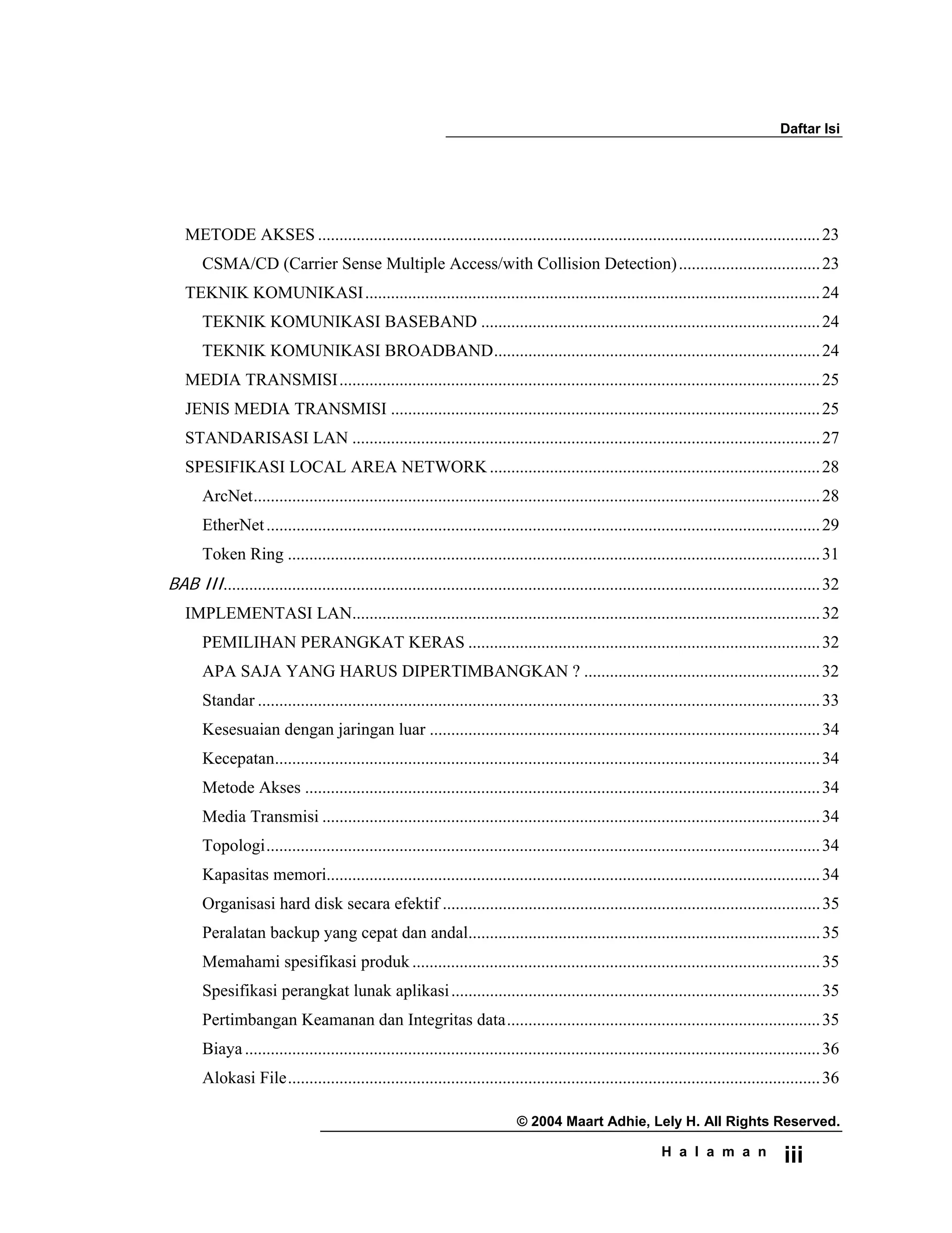 Daftar Isi
© 2004 Maart Adhie, Lely H. All Rights Reserved.
H a l a m a n iii
METODE AKSES .....................................................................................................................23
CSMA/CD (Carrier Sense Multiple Access/with Collision Detection).................................23
TEKNIK KOMUNIKASI..........................................................................................................24
TEKNIK KOMUNIKASI BASEBAND ...............................................................................24
TEKNIK KOMUNIKASI BROADBAND............................................................................24
MEDIA TRANSMISI................................................................................................................25
JENIS MEDIA TRANSMISI ....................................................................................................25
STANDARISASI LAN .............................................................................................................27
SPESIFIKASI LOCAL AREA NETWORK .............................................................................28
ArcNet....................................................................................................................................28
EtherNet.................................................................................................................................29
Token Ring ............................................................................................................................31
BAB III...........................................................................................................................................32
IMPLEMENTASI LAN.............................................................................................................32
PEMILIHAN PERANGKAT KERAS ..................................................................................32
APA SAJA YANG HARUS DIPERTIMBANGKAN ? .......................................................32
Standar ...................................................................................................................................33
Kesesuaian dengan jaringan luar ...........................................................................................34
Kecepatan...............................................................................................................................34
Metode Akses ........................................................................................................................34
Media Transmisi ....................................................................................................................34
Topologi.................................................................................................................................34
Kapasitas memori...................................................................................................................34
Organisasi hard disk secara efektif ........................................................................................35
Peralatan backup yang cepat dan andal..................................................................................35
Memahami spesifikasi produk ...............................................................................................35
Spesifikasi perangkat lunak aplikasi......................................................................................35
Pertimbangan Keamanan dan Integritas data.........................................................................35
Biaya......................................................................................................................................36
Alokasi File............................................................................................................................36
 