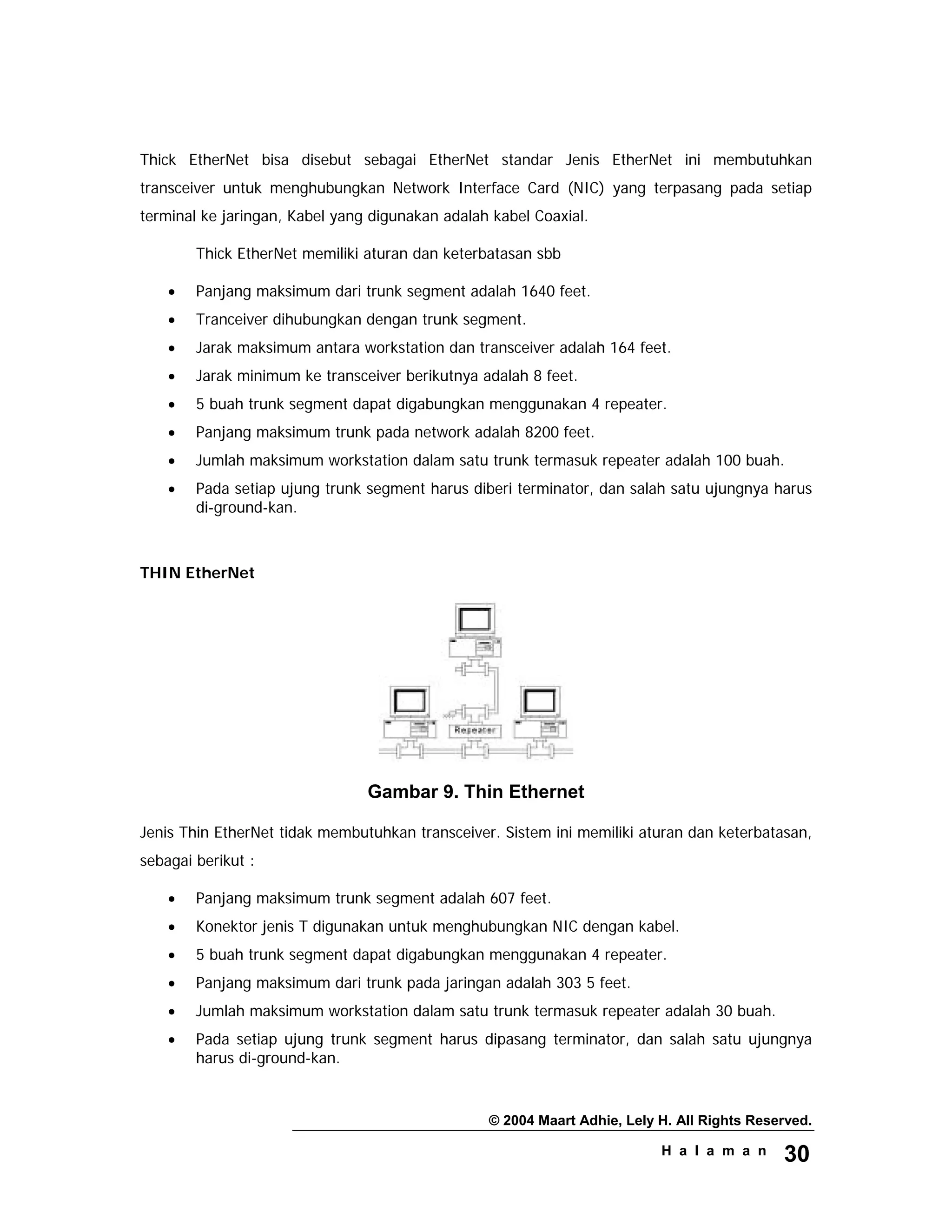 © 2004 Maart Adhie, Lely H. All Rights Reserved.
H a l a m a n 30
Thick EtherNet bisa disebut sebagai EtherNet standar Jenis EtherNet ini membutuhkan
transceiver untuk menghubungkan Network Interface Card (NIC) yang terpasang pada setiap
terminal ke jaringan, Kabel yang digunakan adalah kabel Coaxial.
Thick EtherNet memiliki aturan dan keterbatasan sbb
• Panjang maksimum dari trunk segment adalah 1640 feet.
• Tranceiver dihubungkan dengan trunk segment.
• Jarak maksimum antara workstation dan transceiver adalah 164 feet.
• Jarak minimum ke transceiver berikutnya adalah 8 feet.
• 5 buah trunk segment dapat digabungkan menggunakan 4 repeater.
• Panjang maksimum trunk pada network adalah 8200 feet.
• Jumlah maksimum workstation dalam satu trunk termasuk repeater adalah 100 buah.
• Pada setiap ujung trunk segment harus diberi terminator, dan salah satu ujungnya harus
di-ground-kan.
THIN EtherNet
Gambar 9. Thin Ethernet
Jenis Thin EtherNet tidak membutuhkan transceiver. Sistem ini memiliki aturan dan keterbatasan,
sebagai berikut :
• Panjang maksimum trunk segment adalah 607 feet.
• Konektor jenis T digunakan untuk menghubungkan NIC dengan kabel.
• 5 buah trunk segment dapat digabungkan menggunakan 4 repeater.
• Panjang maksimum dari trunk pada jaringan adalah 303 5 feet.
• Jumlah maksimum workstation dalam satu trunk termasuk repeater adalah 30 buah.
• Pada setiap ujung trunk segment harus dipasang terminator, dan salah satu ujungnya
harus di-ground-kan.
 