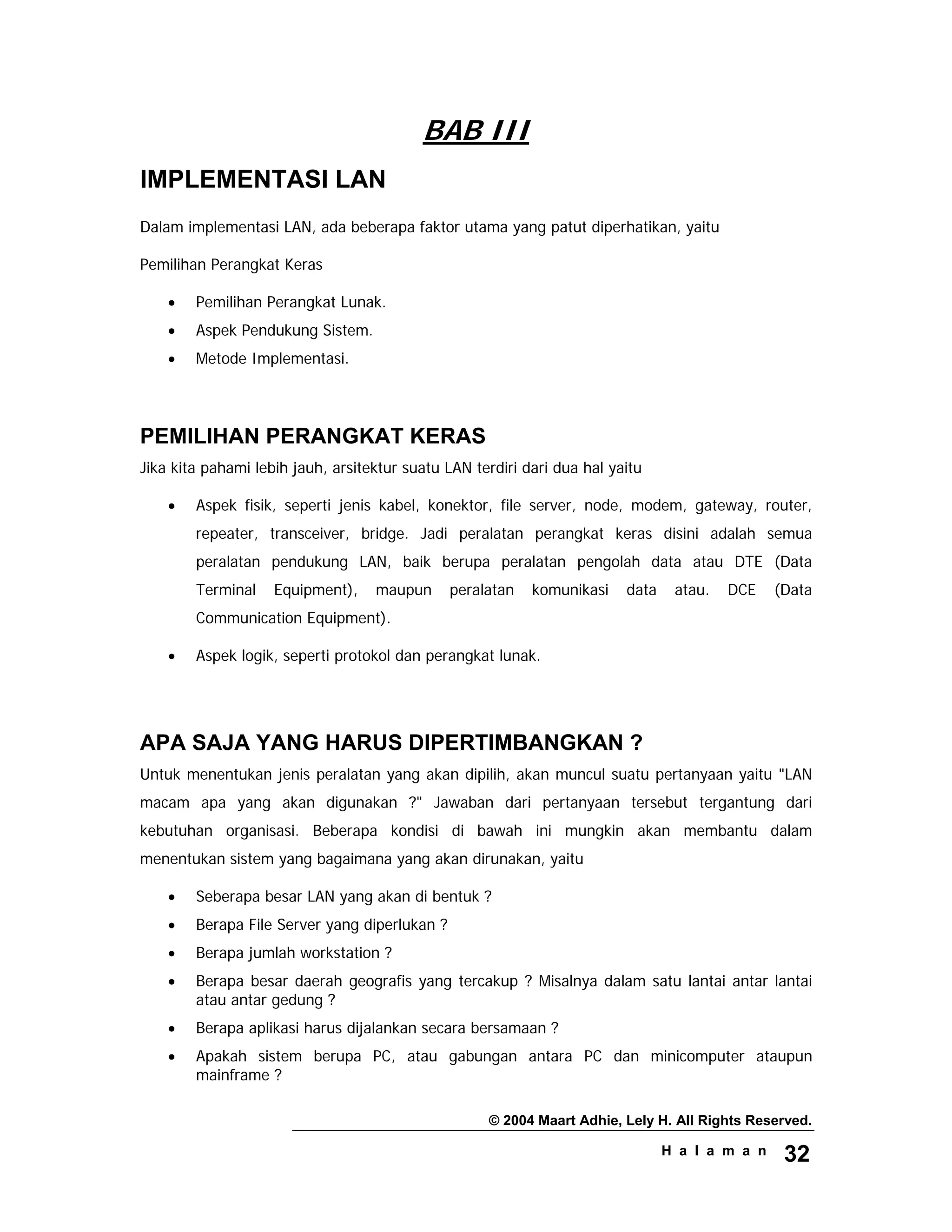 © 2004 Maart Adhie, Lely H. All Rights Reserved.
H a l a m a n 32
BAB III
IMPLEMENTASI LAN
Dalam implementasi LAN, ada beberapa faktor utama yang patut diperhatikan, yaitu
Pemilihan Perangkat Keras
• Pemilihan Perangkat Lunak.
• Aspek Pendukung Sistem.
• Metode Implementasi.
PEMILIHAN PERANGKAT KERAS
Jika kita pahami lebih jauh, arsitektur suatu LAN terdiri dari dua hal yaitu
• Aspek fisik, seperti jenis kabel, konektor, file server, node, modem, gateway, router,
repeater, transceiver, bridge. Jadi peralatan perangkat keras disini adalah semua
peralatan pendukung LAN, baik berupa peralatan pengolah data atau DTE (Data
Terminal Equipment), maupun peralatan komunikasi data atau. DCE (Data
Communication Equipment).
• Aspek logik, seperti protokol dan perangkat lunak.
APA SAJA YANG HARUS DIPERTIMBANGKAN ?
Untuk menentukan jenis peralatan yang akan dipilih, akan muncul suatu pertanyaan yaitu "LAN
macam apa yang akan digunakan ?" Jawaban dari pertanyaan tersebut tergantung dari
kebutuhan organisasi. Beberapa kondisi di bawah ini mungkin akan membantu dalam
menentukan sistem yang bagaimana yang akan dirunakan, yaitu
• Seberapa besar LAN yang akan di bentuk ?
• Berapa File Server yang diperlukan ?
• Berapa jumlah workstation ?
• Berapa besar daerah geografis yang tercakup ? Misalnya dalam satu lantai antar lantai
atau antar gedung ?
• Berapa aplikasi harus dijalankan secara bersamaan ?
• Apakah sistem berupa PC, atau gabungan antara PC dan minicomputer ataupun
mainframe ?
 