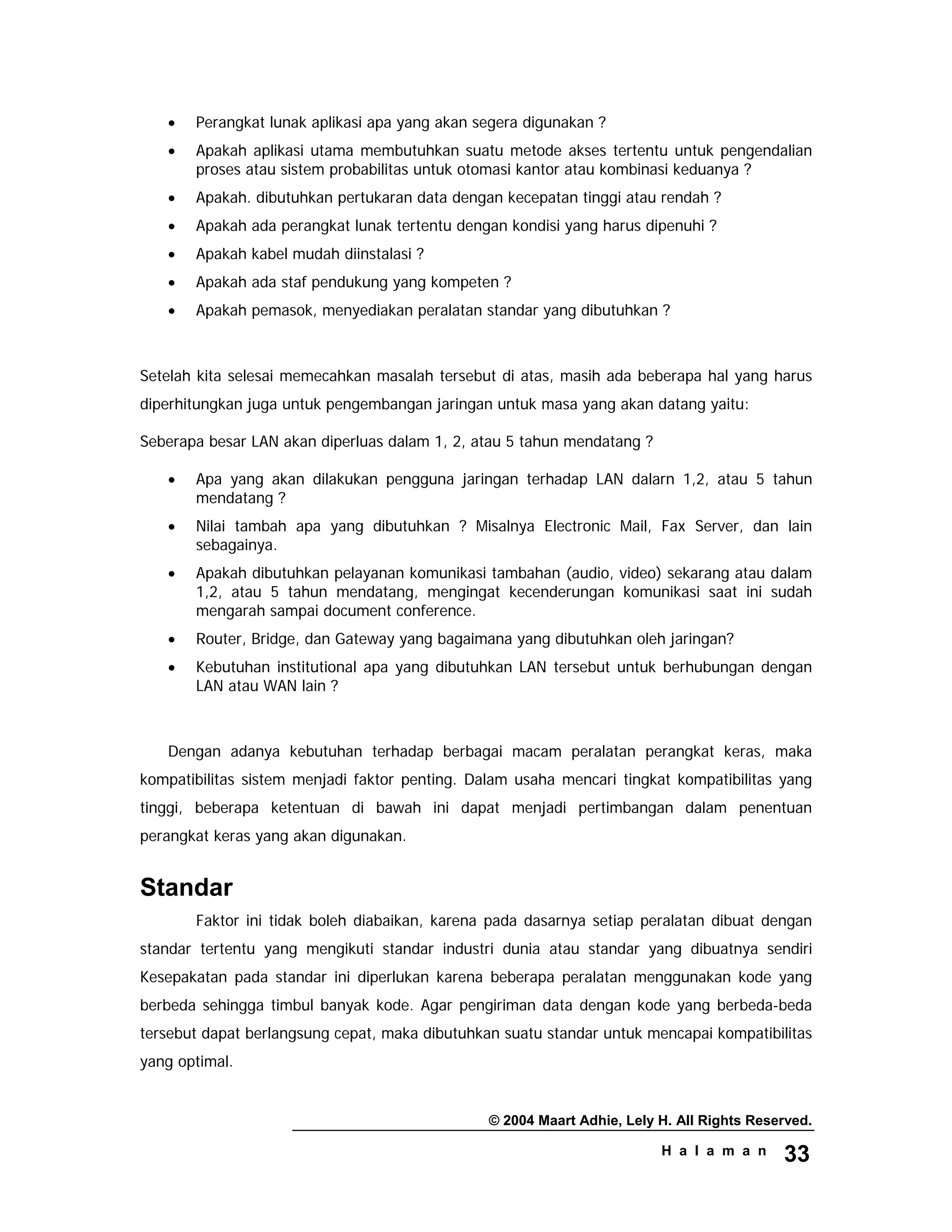 © 2004 Maart Adhie, Lely H. All Rights Reserved.
H a l a m a n 33
• Perangkat lunak aplikasi apa yang akan segera digunakan ?
• Apakah aplikasi utama membutuhkan suatu metode akses tertentu untuk pengendalian
proses atau sistem probabilitas untuk otomasi kantor atau kombinasi keduanya ?
• Apakah. dibutuhkan pertukaran data dengan kecepatan tinggi atau rendah ?
• Apakah ada perangkat lunak tertentu dengan kondisi yang harus dipenuhi ?
• Apakah kabel mudah diinstalasi ?
• Apakah ada staf pendukung yang kompeten ?
• Apakah pemasok, menyediakan peralatan standar yang dibutuhkan ?
Setelah kita selesai memecahkan masalah tersebut di atas, masih ada beberapa hal yang harus
diperhitungkan juga untuk pengembangan jaringan untuk masa yang akan datang yaitu:
Seberapa besar LAN akan diperluas dalam 1, 2, atau 5 tahun mendatang ?
• Apa yang akan dilakukan pengguna jaringan terhadap LAN dalarn 1,2, atau 5 tahun
mendatang ?
• Nilai tambah apa yang dibutuhkan ? Misalnya Electronic Mail, Fax Server, dan lain
sebagainya.
• Apakah dibutuhkan pelayanan komunikasi tambahan (audio, video) sekarang atau dalam
1,2, atau 5 tahun mendatang, mengingat kecenderungan komunikasi saat ini sudah
mengarah sampai document conference.
• Router, Bridge, dan Gateway yang bagaimana yang dibutuhkan oleh jaringan?
• Kebutuhan institutional apa yang dibutuhkan LAN tersebut untuk berhubungan dengan
LAN atau WAN lain ?
Dengan adanya kebutuhan terhadap berbagai macam peralatan perangkat keras, maka
kompatibilitas sistem menjadi faktor penting. Dalam usaha mencari tingkat kompatibilitas yang
tinggi, beberapa ketentuan di bawah ini dapat menjadi pertimbangan dalam penentuan
perangkat keras yang akan digunakan.
Standar
Faktor ini tidak boleh diabaikan, karena pada dasarnya setiap peralatan dibuat dengan
standar tertentu yang mengikuti standar industri dunia atau standar yang dibuatnya sendiri
Kesepakatan pada standar ini diperlukan karena beberapa peralatan menggunakan kode yang
berbeda sehingga timbul banyak kode. Agar pengiriman data dengan kode yang berbeda-beda
tersebut dapat berlangsung cepat, maka dibutuhkan suatu standar untuk mencapai kompatibilitas
yang optimal.
 