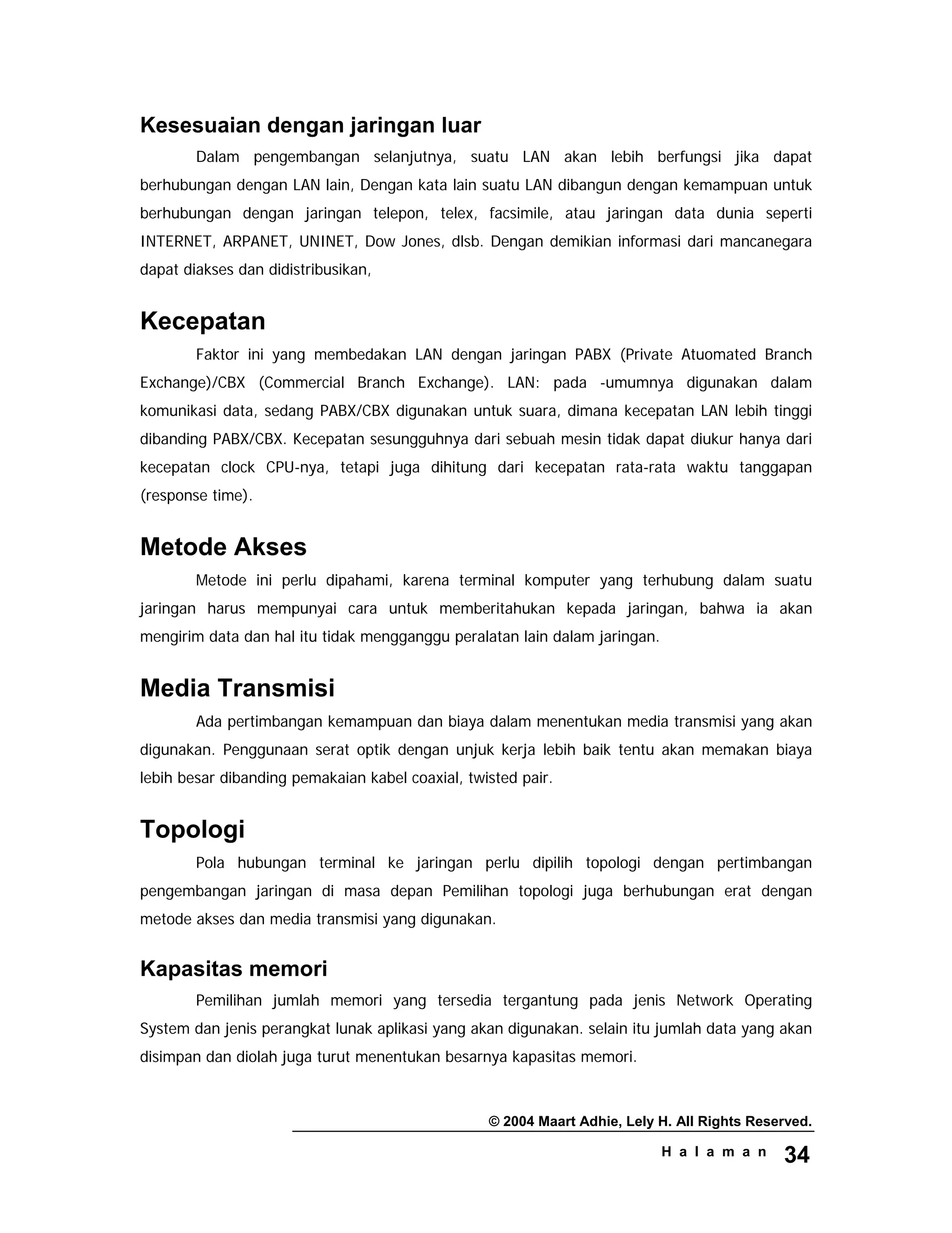 © 2004 Maart Adhie, Lely H. All Rights Reserved.
H a l a m a n 34
Kesesuaian dengan jaringan luar
Dalam pengembangan selanjutnya, suatu LAN akan lebih berfungsi jika dapat
berhubungan dengan LAN lain, Dengan kata lain suatu LAN dibangun dengan kemampuan untuk
berhubungan dengan jaringan telepon, telex, facsimile, atau jaringan data dunia seperti
INTERNET, ARPANET, UNINET, Dow Jones, dlsb. Dengan demikian informasi dari mancanegara
dapat diakses dan didistribusikan,
Kecepatan
Faktor ini yang membedakan LAN dengan jaringan PABX (Private Atuomated Branch
Exchange)/CBX (Commercial Branch Exchange). LAN: pada -umumnya digunakan dalam
komunikasi data, sedang PABX/CBX digunakan untuk suara, dimana kecepatan LAN lebih tinggi
dibanding PABX/CBX. Kecepatan sesungguhnya dari sebuah mesin tidak dapat diukur hanya dari
kecepatan clock CPU-nya, tetapi juga dihitung dari kecepatan rata-rata waktu tanggapan
(response time).
Metode Akses
Metode ini perlu dipahami, karena terminal komputer yang terhubung dalam suatu
jaringan harus mempunyai cara untuk memberitahukan kepada jaringan, bahwa ia akan
mengirim data dan hal itu tidak mengganggu peralatan lain dalam jaringan.
Media Transmisi
Ada pertimbangan kemampuan dan biaya dalam menentukan media transmisi yang akan
digunakan. Penggunaan serat optik dengan unjuk kerja lebih baik tentu akan memakan biaya
lebih besar dibanding pemakaian kabel coaxial, twisted pair.
Topologi
Pola hubungan terminal ke jaringan perlu dipilih topologi dengan pertimbangan
pengembangan jaringan di masa depan Pemilihan topologi juga berhubungan erat dengan
metode akses dan media transmisi yang digunakan.
Kapasitas memori
Pemilihan jumlah memori yang tersedia tergantung pada jenis Network Operating
System dan jenis perangkat lunak aplikasi yang akan digunakan. selain itu jumlah data yang akan
disimpan dan diolah juga turut menentukan besarnya kapasitas memori.
 