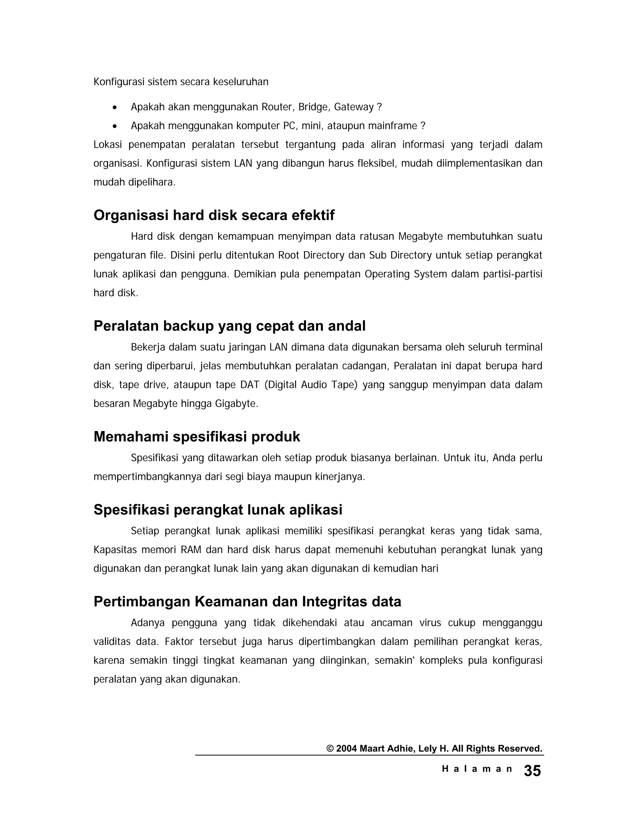 © 2004 Maart Adhie, Lely H. All Rights Reserved.
H a l a m a n 35
Konfigurasi sistem secara keseluruhan
• Apakah akan menggunakan Router, Bridge, Gateway ?
• Apakah menggunakan komputer PC, mini, ataupun mainframe ?
Lokasi penempatan peralatan tersebut tergantung pada aliran informasi yang terjadi dalam
organisasi. Konfigurasi sistem LAN yang dibangun harus fleksibel, mudah diimplementasikan dan
mudah dipelihara.
Organisasi hard disk secara efektif
Hard disk dengan kemampuan menyimpan data ratusan Megabyte membutuhkan suatu
pengaturan file. Disini perlu ditentukan Root Directory dan Sub Directory untuk setiap perangkat
lunak aplikasi dan pengguna. Demikian pula penempatan Operating System dalam partisi-partisi
hard disk.
Peralatan backup yang cepat dan andal
Bekerja dalam suatu jaringan LAN dimana data digunakan bersama oleh seluruh terminal
dan sering diperbarui, jelas membutuhkan peralatan cadangan, Peralatan ini dapat berupa hard
disk, tape drive, ataupun tape DAT (Digital Audio Tape) yang sanggup menyimpan data dalam
besaran Megabyte hingga Gigabyte.
Memahami spesifikasi produk
Spesifikasi yang ditawarkan oleh setiap produk biasanya berlainan. Untuk itu, Anda perlu
mempertimbangkannya dari segi biaya maupun kinerjanya.
Spesifikasi perangkat lunak aplikasi
Setiap perangkat lunak aplikasi memiliki spesifikasi perangkat keras yang tidak sama,
Kapasitas memori RAM dan hard disk harus dapat memenuhi kebutuhan perangkat lunak yang
digunakan dan perangkat lunak lain yang akan digunakan di kemudian hari
Pertimbangan Keamanan dan Integritas data
Adanya pengguna yang tidak dikehendaki atau ancaman virus cukup mengganggu
validitas data. Faktor tersebut juga harus dipertimbangkan dalam pemilihan perangkat keras,
karena semakin tinggi tingkat keamanan yang diinginkan, semakin' kompleks pula konfigurasi
peralatan yang akan digunakan.
 