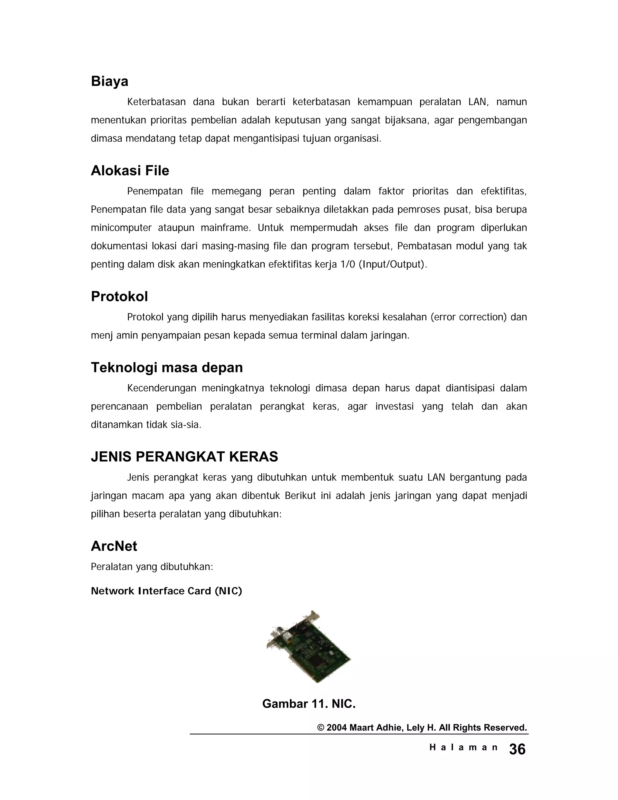 © 2004 Maart Adhie, Lely H. All Rights Reserved.
H a l a m a n 36
Biaya
Keterbatasan dana bukan berarti keterbatasan kemampuan peralatan LAN, namun
menentukan prioritas pembelian adalah keputusan yang sangat bijaksana, agar pengembangan
dimasa mendatang tetap dapat mengantisipasi tujuan organisasi.
Alokasi File
Penempatan file memegang peran penting dalam faktor prioritas dan efektifitas,
Penempatan file data yang sangat besar sebaiknya diletakkan pada pemroses pusat, bisa berupa
minicomputer ataupun mainframe. Untuk mempermudah akses file dan program diperlukan
dokumentasi lokasi dari masing-masing file dan program tersebut, Pembatasan modul yang tak
penting dalam disk akan meningkatkan efektifitas kerja 1/0 (Input/Output).
Protokol
Protokol yang dipilih harus menyediakan fasilitas koreksi kesalahan (error correction) dan
menj amin penyampaian pesan kepada semua terminal dalam jaringan.
Teknologi masa depan
Kecenderungan meningkatnya teknologi dimasa depan harus dapat diantisipasi dalam
perencanaan pembelian peralatan perangkat keras, agar investasi yang telah dan akan
ditanamkan tidak sia-sia.
JENIS PERANGKAT KERAS
Jenis perangkat keras yang dibutuhkan untuk membentuk suatu LAN bergantung pada
jaringan macam apa yang akan dibentuk Berikut ini adalah jenis jaringan yang dapat menjadi
pilihan beserta peralatan yang dibutuhkan:
ArcNet
Peralatan yang dibutuhkan:
Network Interface Card (NIC)
Gambar 11. NIC.
 