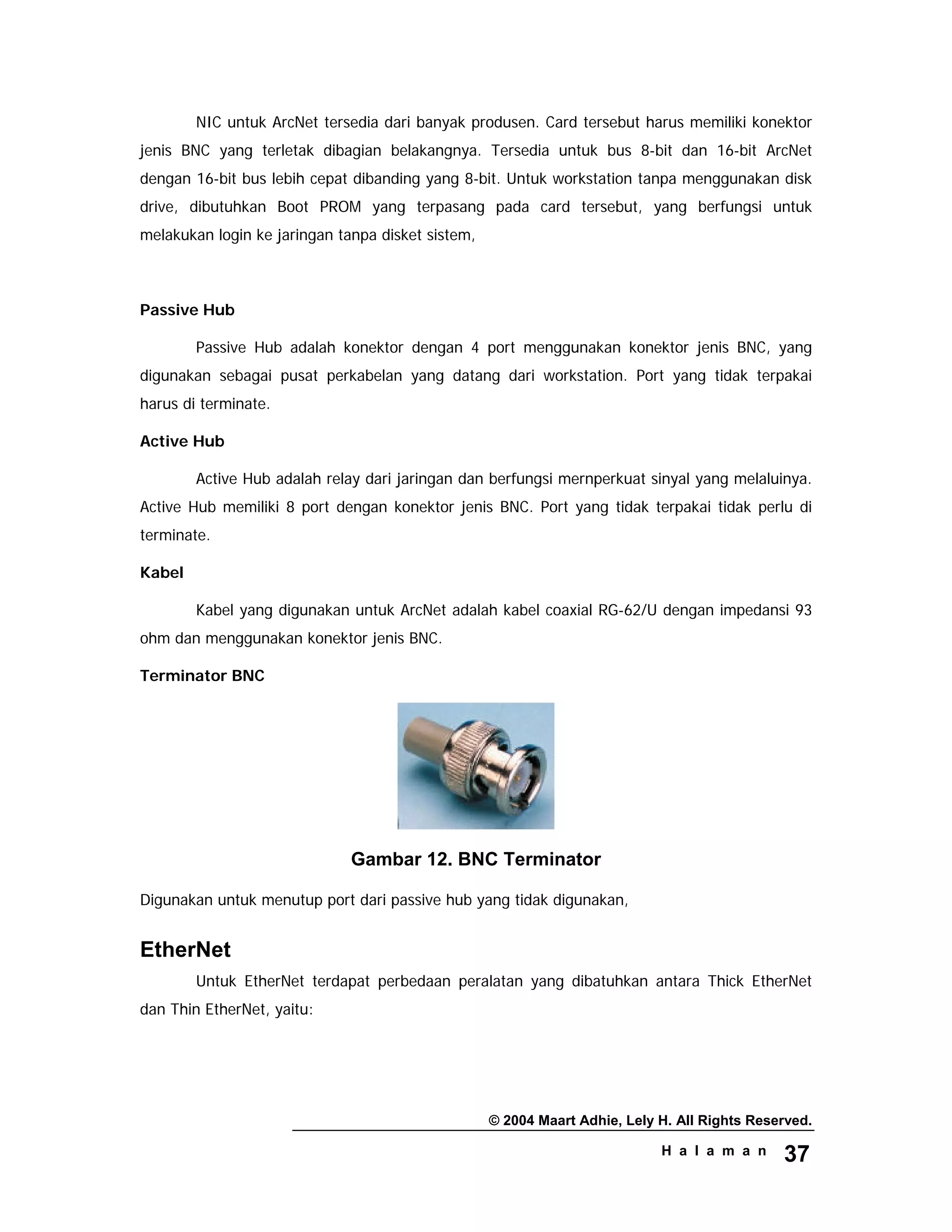 © 2004 Maart Adhie, Lely H. All Rights Reserved.
H a l a m a n 37
NIC untuk ArcNet tersedia dari banyak produsen. Card tersebut harus memiliki konektor
jenis BNC yang terletak dibagian belakangnya. Tersedia untuk bus 8-bit dan 16-bit ArcNet
dengan 16-bit bus lebih cepat dibanding yang 8-bit. Untuk workstation tanpa menggunakan disk
drive, dibutuhkan Boot PROM yang terpasang pada card tersebut, yang berfungsi untuk
melakukan login ke jaringan tanpa disket sistem,
Passive Hub
Passive Hub adalah konektor dengan 4 port menggunakan konektor jenis BNC, yang
digunakan sebagai pusat perkabelan yang datang dari workstation. Port yang tidak terpakai
harus di terminate.
Active Hub
Active Hub adalah relay dari jaringan dan berfungsi mernperkuat sinyal yang melaluinya.
Active Hub memiliki 8 port dengan konektor jenis BNC. Port yang tidak terpakai tidak perlu di
terminate.
Kabel
Kabel yang digunakan untuk ArcNet adalah kabel coaxial RG-62/U dengan impedansi 93
ohm dan menggunakan konektor jenis BNC.
Terminator BNC
Gambar 12. BNC Terminator
Digunakan untuk menutup port dari passive hub yang tidak digunakan,
EtherNet
Untuk EtherNet terdapat perbedaan peralatan yang dibatuhkan antara Thick EtherNet
dan Thin EtherNet, yaitu:
 