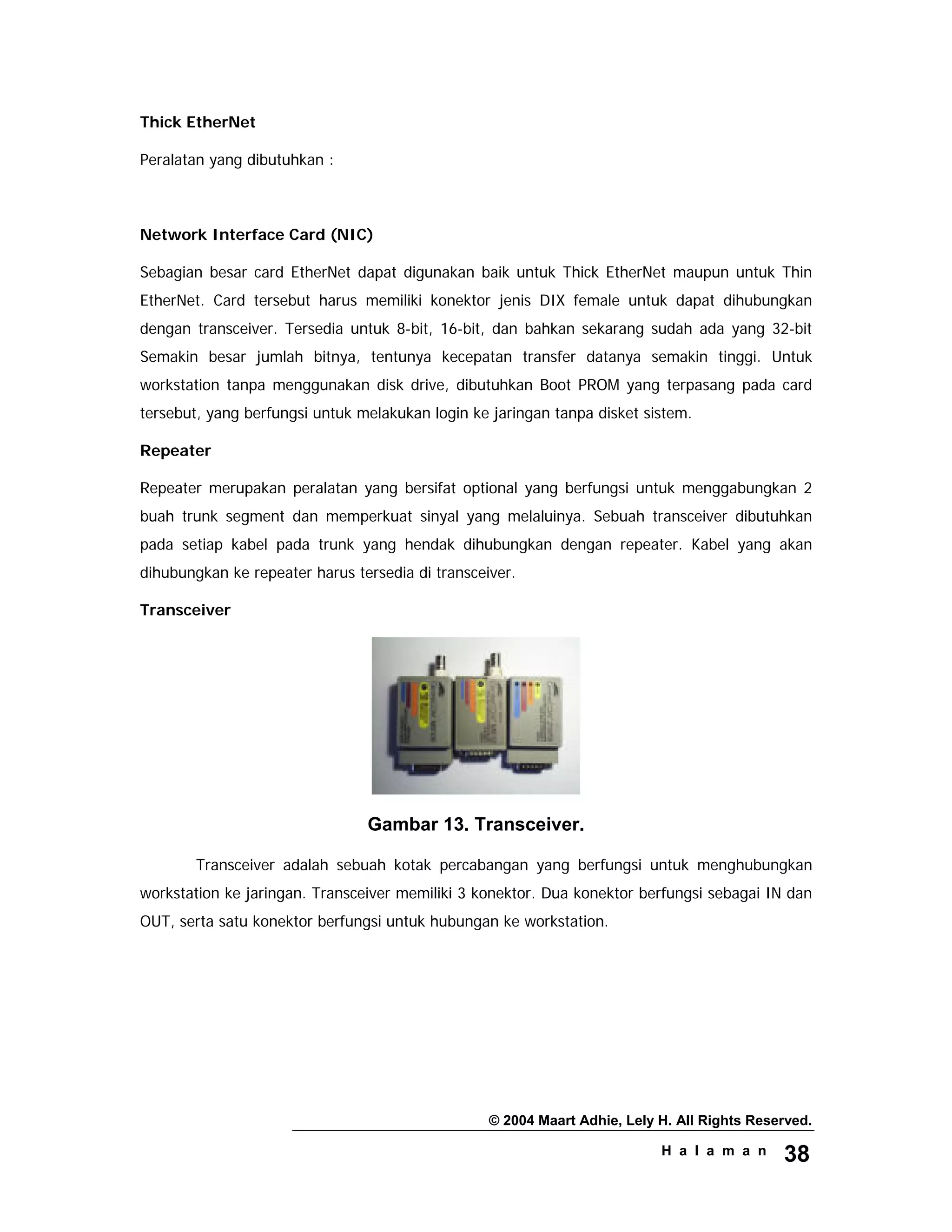 © 2004 Maart Adhie, Lely H. All Rights Reserved.
H a l a m a n 38
Thick EtherNet
Peralatan yang dibutuhkan :
Network Interface Card (NIC)
Sebagian besar card EtherNet dapat digunakan baik untuk Thick EtherNet maupun untuk Thin
EtherNet. Card tersebut harus memiliki konektor jenis DIX female untuk dapat dihubungkan
dengan transceiver. Tersedia untuk 8-bit, 16-bit, dan bahkan sekarang sudah ada yang 32-bit
Semakin besar jumlah bitnya, tentunya kecepatan transfer datanya semakin tinggi. Untuk
workstation tanpa menggunakan disk drive, dibutuhkan Boot PROM yang terpasang pada card
tersebut, yang berfungsi untuk melakukan login ke jaringan tanpa disket sistem.
Repeater
Repeater merupakan peralatan yang bersifat optional yang berfungsi untuk menggabungkan 2
buah trunk segment dan memperkuat sinyal yang melaluinya. Sebuah transceiver dibutuhkan
pada setiap kabel pada trunk yang hendak dihubungkan dengan repeater. Kabel yang akan
dihubungkan ke repeater harus tersedia di transceiver.
Transceiver
Gambar 13. Transceiver.
Transceiver adalah sebuah kotak percabangan yang berfungsi untuk menghubungkan
workstation ke jaringan. Transceiver memiliki 3 konektor. Dua konektor berfungsi sebagai IN dan
OUT, serta satu konektor berfungsi untuk hubungan ke workstation.
 