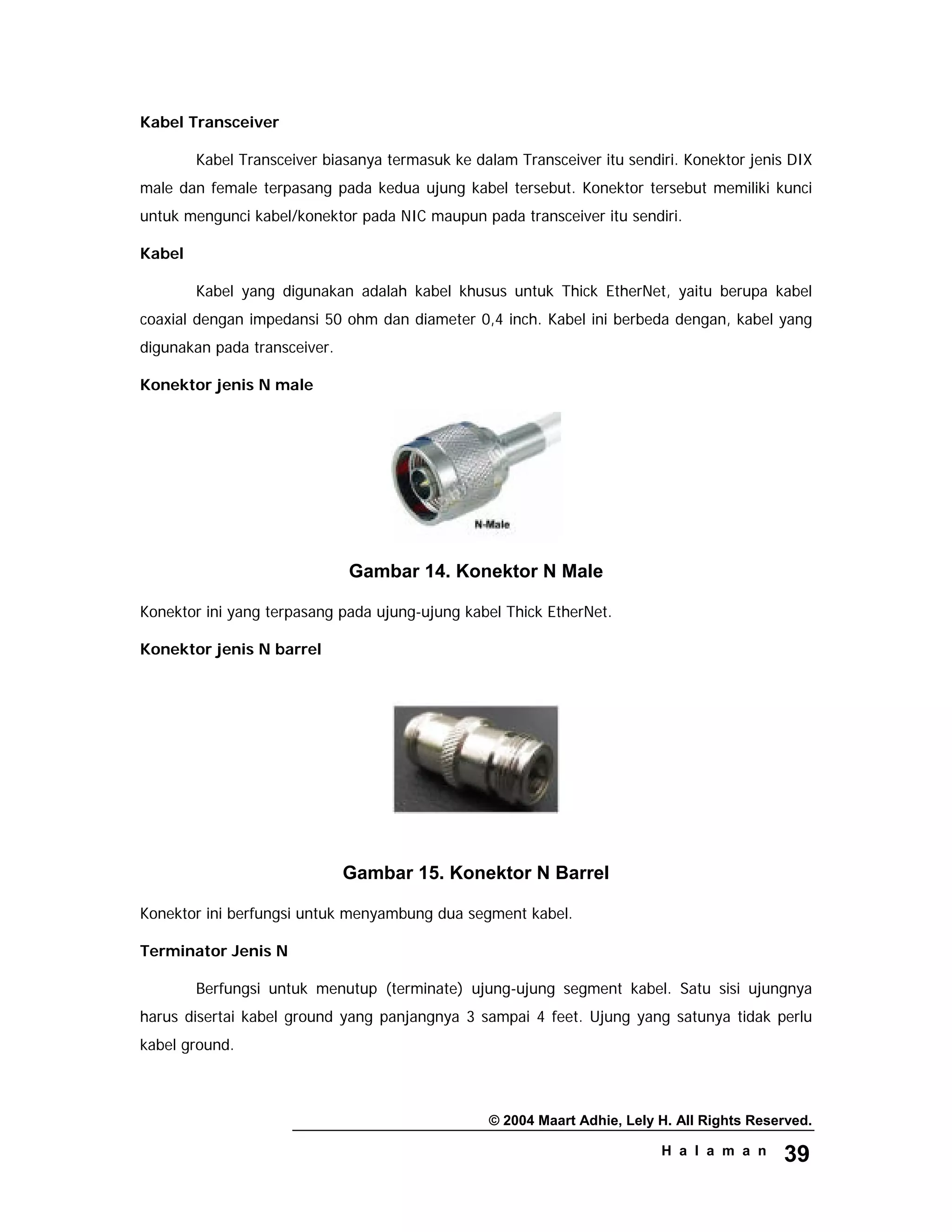 © 2004 Maart Adhie, Lely H. All Rights Reserved.
H a l a m a n 39
Kabel Transceiver
Kabel Transceiver biasanya termasuk ke dalam Transceiver itu sendiri. Konektor jenis DIX
male dan female terpasang pada kedua ujung kabel tersebut. Konektor tersebut memiliki kunci
untuk mengunci kabel/konektor pada NIC maupun pada transceiver itu sendiri.
Kabel
Kabel yang digunakan adalah kabel khusus untuk Thick EtherNet, yaitu berupa kabel
coaxial dengan impedansi 50 ohm dan diameter 0,4 inch. Kabel ini berbeda dengan, kabel yang
digunakan pada transceiver.
Konektor jenis N male
Gambar 14. Konektor N Male
Konektor ini yang terpasang pada ujung-ujung kabel Thick EtherNet.
Konektor jenis N barrel
Gambar 15. Konektor N Barrel
Konektor ini berfungsi untuk menyambung dua segment kabel.
Terminator Jenis N
Berfungsi untuk menutup (terminate) ujung-ujung segment kabel. Satu sisi ujungnya
harus disertai kabel ground yang panjangnya 3 sampai 4 feet. Ujung yang satunya tidak perlu
kabel ground.
 