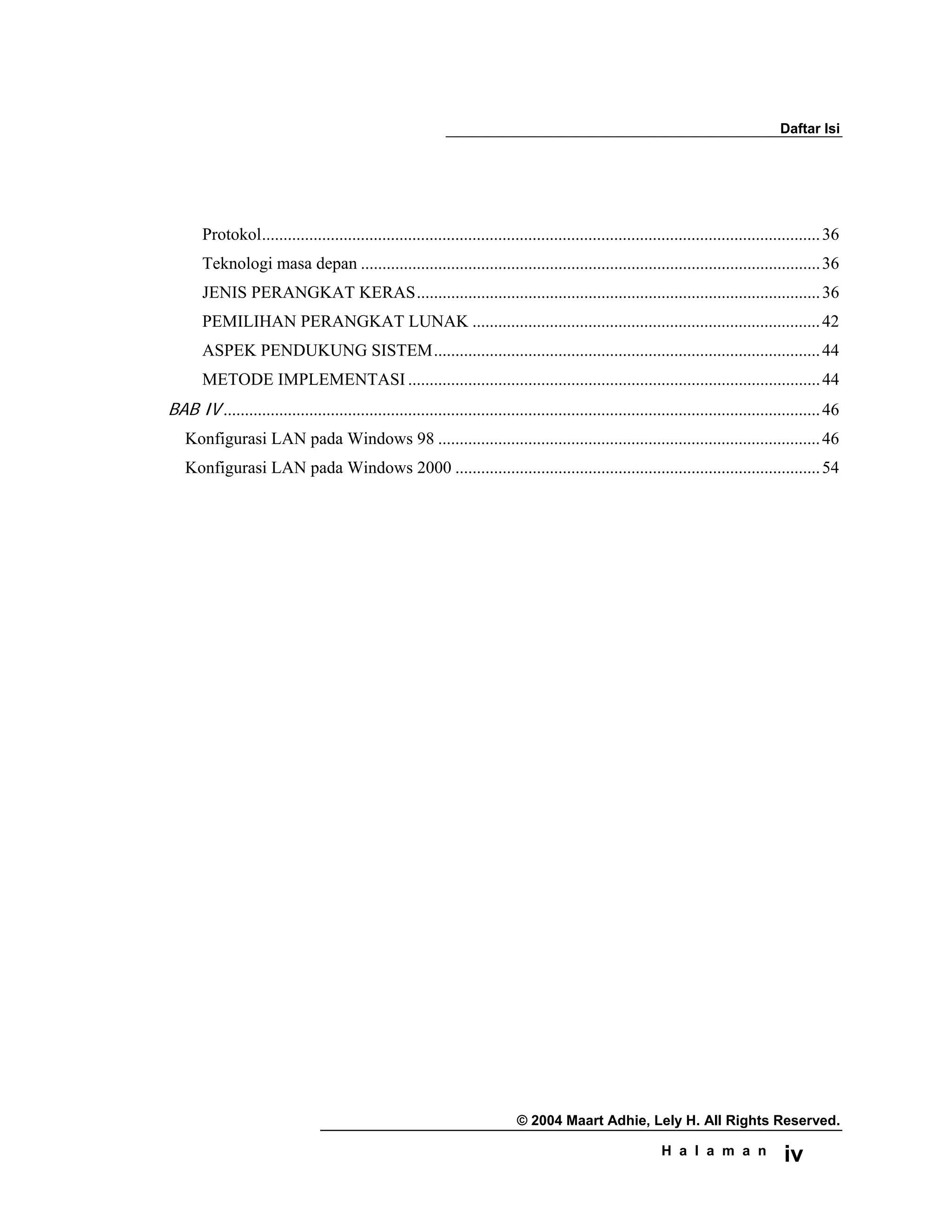 Daftar Isi
© 2004 Maart Adhie, Lely H. All Rights Reserved.
H a l a m a n iv
Protokol..................................................................................................................................36
Teknologi masa depan ...........................................................................................................36
JENIS PERANGKAT KERAS..............................................................................................36
PEMILIHAN PERANGKAT LUNAK .................................................................................42
ASPEK PENDUKUNG SISTEM..........................................................................................44
METODE IMPLEMENTASI ................................................................................................44
BAB IV ...........................................................................................................................................46
Konfigurasi LAN pada Windows 98 .........................................................................................46
Konfigurasi LAN pada Windows 2000 .....................................................................................54
 